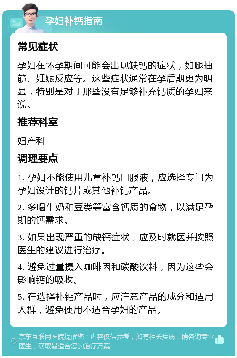 孕妇补钙指南 常见症状 孕妇在怀孕期间可能会出现缺钙的症状，如腿抽筋、妊娠反应等。这些症状通常在孕后期更为明显，特别是对于那些没有足够补充钙质的孕妇来说。 推荐科室 妇产科 调理要点 1. 孕妇不能使用儿童补钙口服液，应选择专门为孕妇设计的钙片或其他补钙产品。 2. 多喝牛奶和豆类等富含钙质的食物，以满足孕期的钙需求。 3. 如果出现严重的缺钙症状，应及时就医并按照医生的建议进行治疗。 4. 避免过量摄入咖啡因和碳酸饮料，因为这些会影响钙的吸收。 5. 在选择补钙产品时，应注意产品的成分和适用人群，避免使用不适合孕妇的产品。