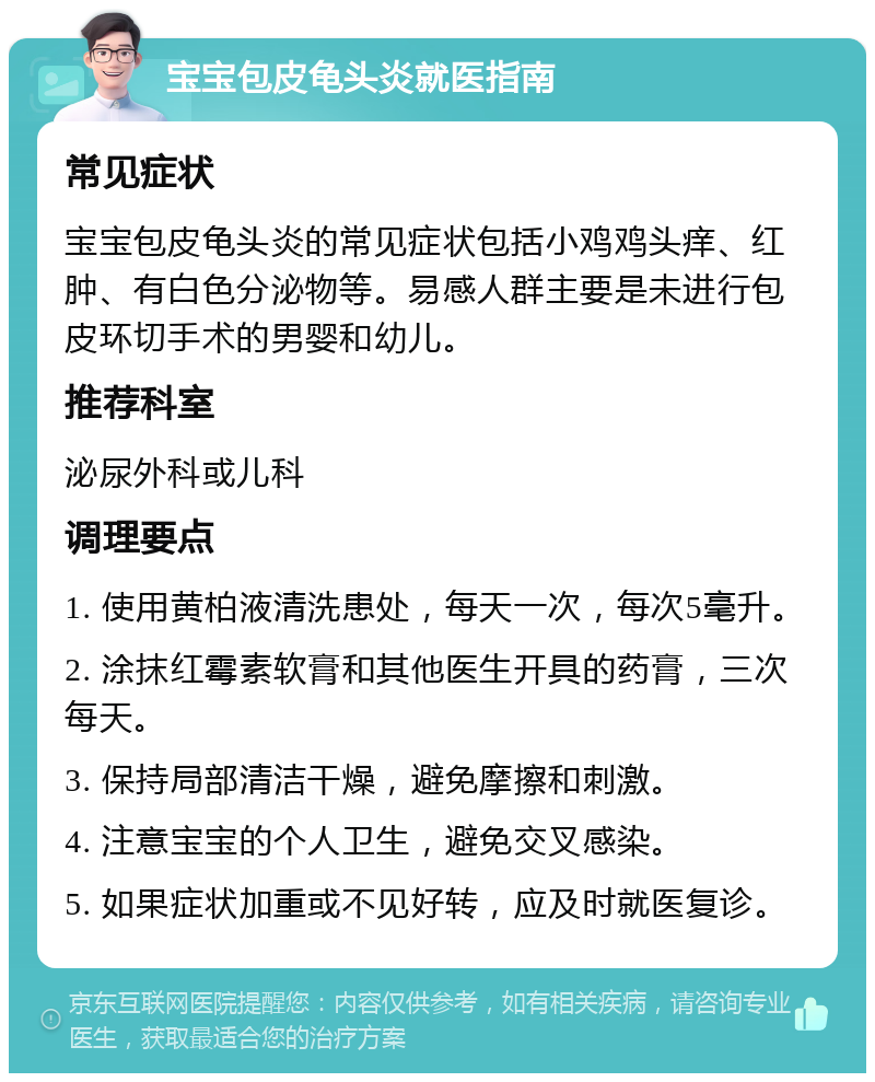 宝宝包皮龟头炎就医指南 常见症状 宝宝包皮龟头炎的常见症状包括小鸡鸡头痒、红肿、有白色分泌物等。易感人群主要是未进行包皮环切手术的男婴和幼儿。 推荐科室 泌尿外科或儿科 调理要点 1. 使用黄柏液清洗患处，每天一次，每次5毫升。 2. 涂抹红霉素软膏和其他医生开具的药膏，三次每天。 3. 保持局部清洁干燥，避免摩擦和刺激。 4. 注意宝宝的个人卫生，避免交叉感染。 5. 如果症状加重或不见好转，应及时就医复诊。