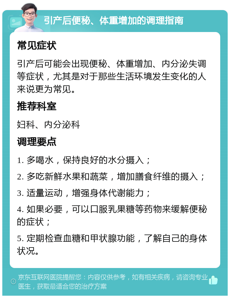 引产后便秘、体重增加的调理指南 常见症状 引产后可能会出现便秘、体重增加、内分泌失调等症状，尤其是对于那些生活环境发生变化的人来说更为常见。 推荐科室 妇科、内分泌科 调理要点 1. 多喝水，保持良好的水分摄入； 2. 多吃新鲜水果和蔬菜，增加膳食纤维的摄入； 3. 适量运动，增强身体代谢能力； 4. 如果必要，可以口服乳果糖等药物来缓解便秘的症状； 5. 定期检查血糖和甲状腺功能，了解自己的身体状况。