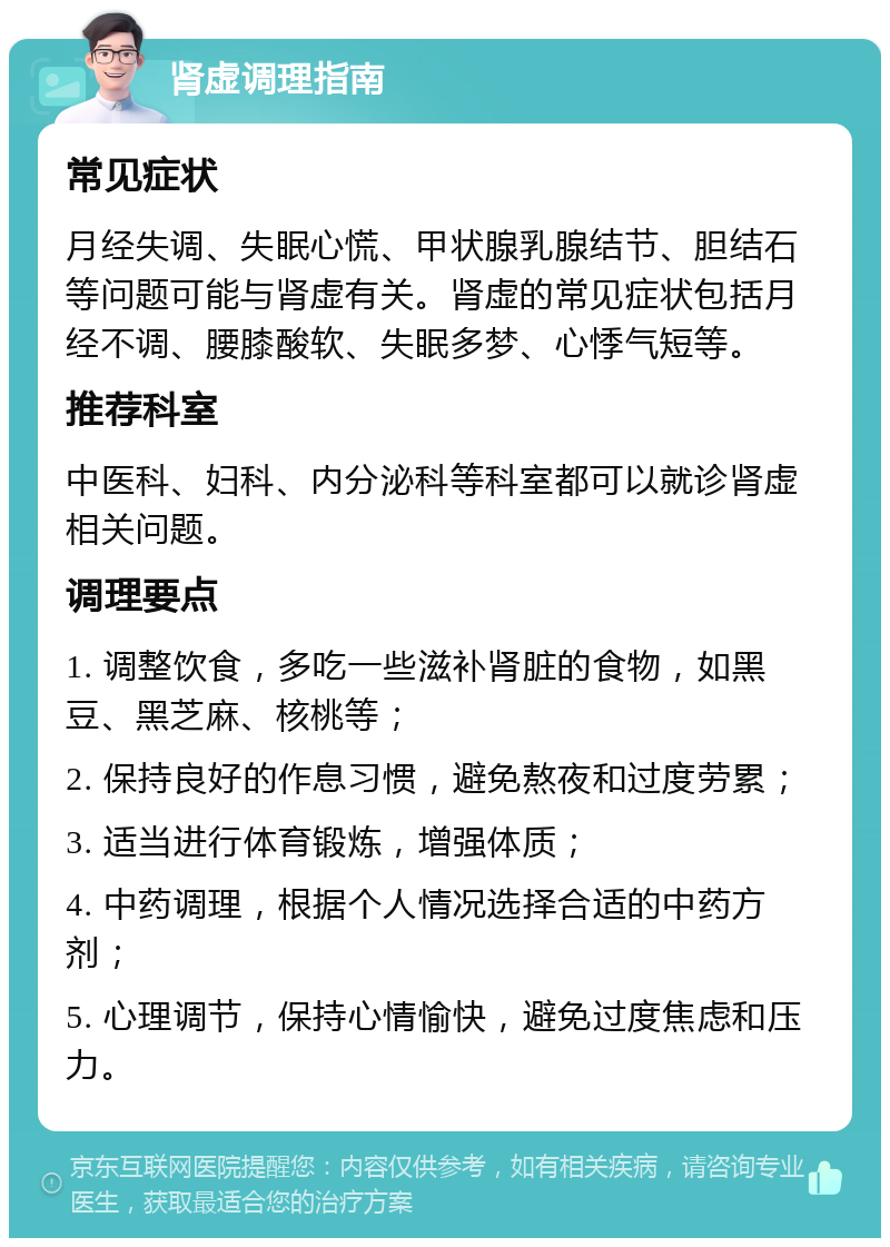 肾虚调理指南 常见症状 月经失调、失眠心慌、甲状腺乳腺结节、胆结石等问题可能与肾虚有关。肾虚的常见症状包括月经不调、腰膝酸软、失眠多梦、心悸气短等。 推荐科室 中医科、妇科、内分泌科等科室都可以就诊肾虚相关问题。 调理要点 1. 调整饮食，多吃一些滋补肾脏的食物，如黑豆、黑芝麻、核桃等； 2. 保持良好的作息习惯，避免熬夜和过度劳累； 3. 适当进行体育锻炼，增强体质； 4. 中药调理，根据个人情况选择合适的中药方剂； 5. 心理调节，保持心情愉快，避免过度焦虑和压力。