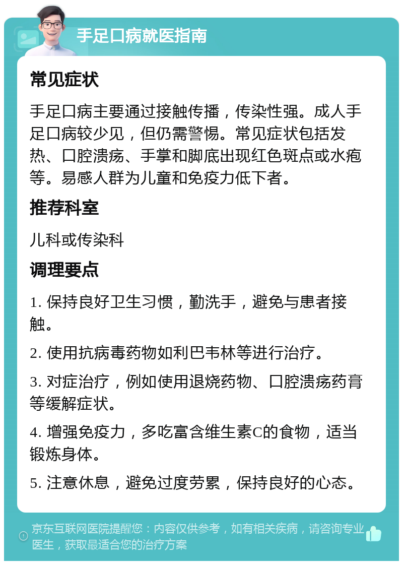 手足口病就医指南 常见症状 手足口病主要通过接触传播，传染性强。成人手足口病较少见，但仍需警惕。常见症状包括发热、口腔溃疡、手掌和脚底出现红色斑点或水疱等。易感人群为儿童和免疫力低下者。 推荐科室 儿科或传染科 调理要点 1. 保持良好卫生习惯，勤洗手，避免与患者接触。 2. 使用抗病毒药物如利巴韦林等进行治疗。 3. 对症治疗，例如使用退烧药物、口腔溃疡药膏等缓解症状。 4. 增强免疫力，多吃富含维生素C的食物，适当锻炼身体。 5. 注意休息，避免过度劳累，保持良好的心态。