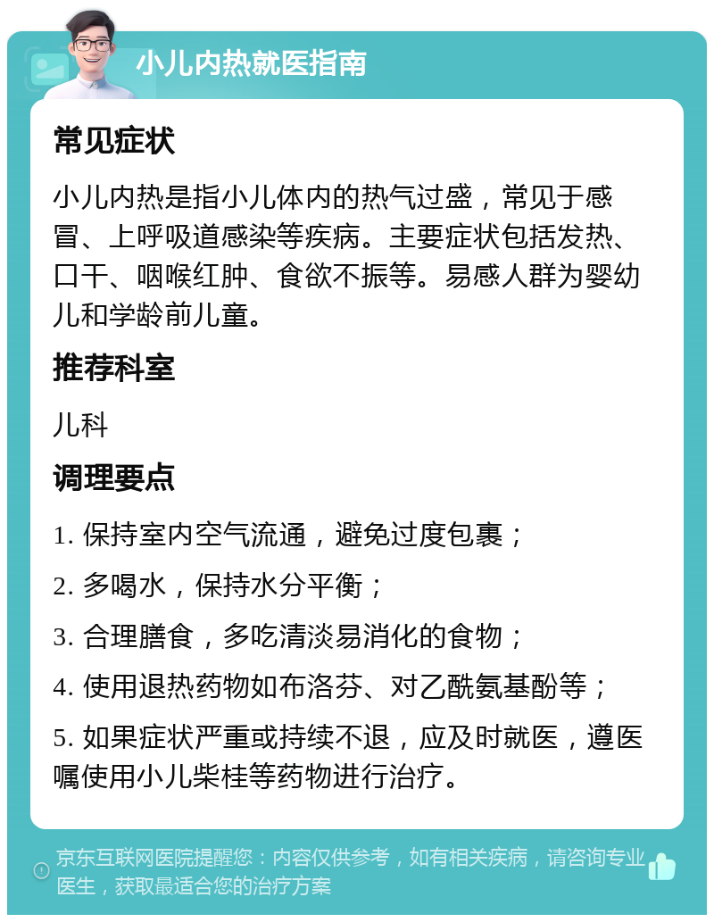 小儿内热就医指南 常见症状 小儿内热是指小儿体内的热气过盛，常见于感冒、上呼吸道感染等疾病。主要症状包括发热、口干、咽喉红肿、食欲不振等。易感人群为婴幼儿和学龄前儿童。 推荐科室 儿科 调理要点 1. 保持室内空气流通，避免过度包裹； 2. 多喝水，保持水分平衡； 3. 合理膳食，多吃清淡易消化的食物； 4. 使用退热药物如布洛芬、对乙酰氨基酚等； 5. 如果症状严重或持续不退，应及时就医，遵医嘱使用小儿柴桂等药物进行治疗。