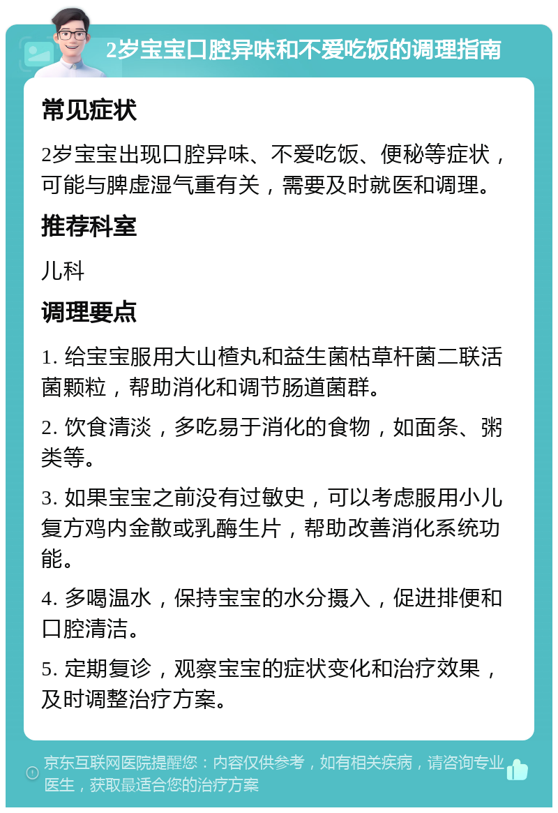 2岁宝宝口腔异味和不爱吃饭的调理指南 常见症状 2岁宝宝出现口腔异味、不爱吃饭、便秘等症状，可能与脾虚湿气重有关，需要及时就医和调理。 推荐科室 儿科 调理要点 1. 给宝宝服用大山楂丸和益生菌枯草杆菌二联活菌颗粒，帮助消化和调节肠道菌群。 2. 饮食清淡，多吃易于消化的食物，如面条、粥类等。 3. 如果宝宝之前没有过敏史，可以考虑服用小儿复方鸡内金散或乳酶生片，帮助改善消化系统功能。 4. 多喝温水，保持宝宝的水分摄入，促进排便和口腔清洁。 5. 定期复诊，观察宝宝的症状变化和治疗效果，及时调整治疗方案。