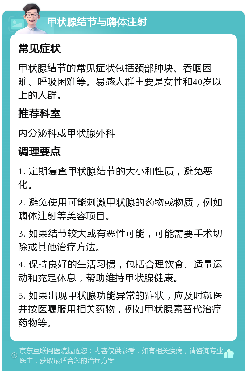 甲状腺结节与嗨体注射 常见症状 甲状腺结节的常见症状包括颈部肿块、吞咽困难、呼吸困难等。易感人群主要是女性和40岁以上的人群。 推荐科室 内分泌科或甲状腺外科 调理要点 1. 定期复查甲状腺结节的大小和性质，避免恶化。 2. 避免使用可能刺激甲状腺的药物或物质，例如嗨体注射等美容项目。 3. 如果结节较大或有恶性可能，可能需要手术切除或其他治疗方法。 4. 保持良好的生活习惯，包括合理饮食、适量运动和充足休息，帮助维持甲状腺健康。 5. 如果出现甲状腺功能异常的症状，应及时就医并按医嘱服用相关药物，例如甲状腺素替代治疗药物等。