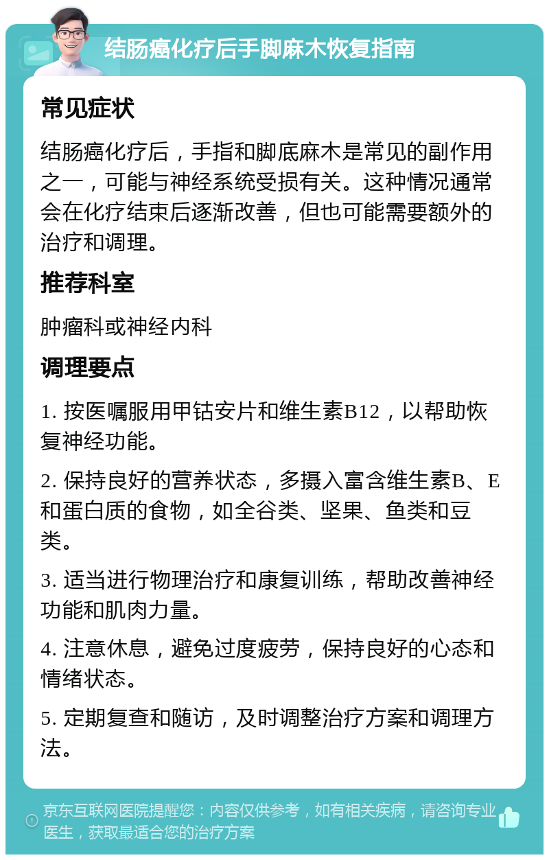 结肠癌化疗后手脚麻木恢复指南 常见症状 结肠癌化疗后，手指和脚底麻木是常见的副作用之一，可能与神经系统受损有关。这种情况通常会在化疗结束后逐渐改善，但也可能需要额外的治疗和调理。 推荐科室 肿瘤科或神经内科 调理要点 1. 按医嘱服用甲钴安片和维生素B12，以帮助恢复神经功能。 2. 保持良好的营养状态，多摄入富含维生素B、E和蛋白质的食物，如全谷类、坚果、鱼类和豆类。 3. 适当进行物理治疗和康复训练，帮助改善神经功能和肌肉力量。 4. 注意休息，避免过度疲劳，保持良好的心态和情绪状态。 5. 定期复查和随访，及时调整治疗方案和调理方法。