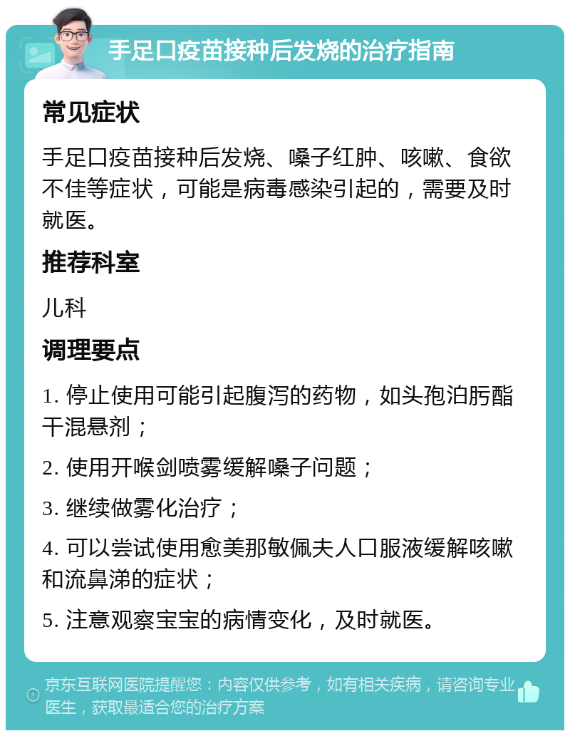 手足口疫苗接种后发烧的治疗指南 常见症状 手足口疫苗接种后发烧、嗓子红肿、咳嗽、食欲不佳等症状，可能是病毒感染引起的，需要及时就医。 推荐科室 儿科 调理要点 1. 停止使用可能引起腹泻的药物，如头孢泊肟酯干混悬剂； 2. 使用开喉剑喷雾缓解嗓子问题； 3. 继续做雾化治疗； 4. 可以尝试使用愈美那敏佩夫人口服液缓解咳嗽和流鼻涕的症状； 5. 注意观察宝宝的病情变化，及时就医。