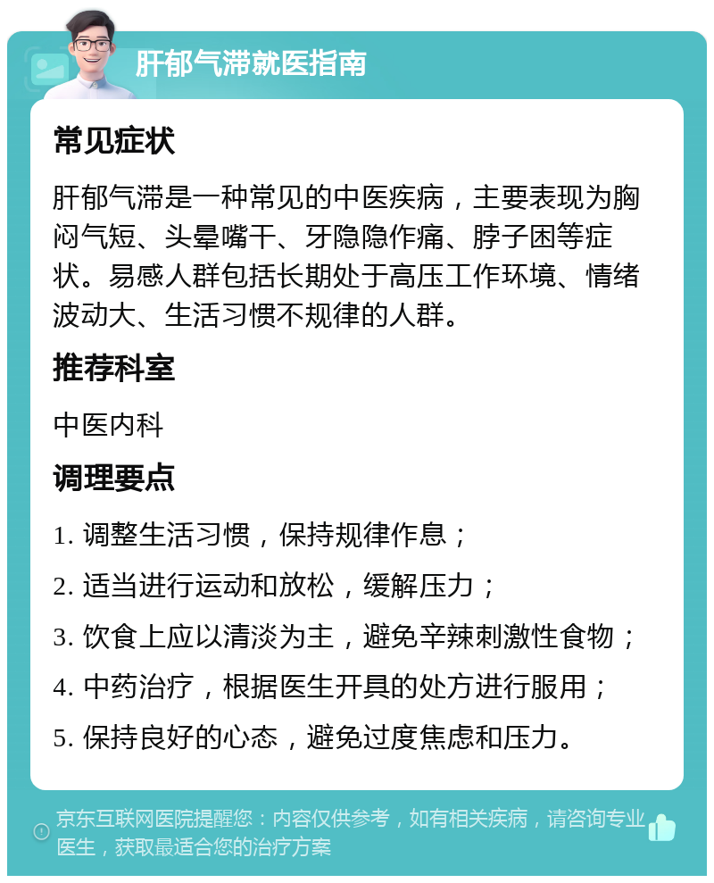 肝郁气滞就医指南 常见症状 肝郁气滞是一种常见的中医疾病，主要表现为胸闷气短、头晕嘴干、牙隐隐作痛、脖子困等症状。易感人群包括长期处于高压工作环境、情绪波动大、生活习惯不规律的人群。 推荐科室 中医内科 调理要点 1. 调整生活习惯，保持规律作息； 2. 适当进行运动和放松，缓解压力； 3. 饮食上应以清淡为主，避免辛辣刺激性食物； 4. 中药治疗，根据医生开具的处方进行服用； 5. 保持良好的心态，避免过度焦虑和压力。