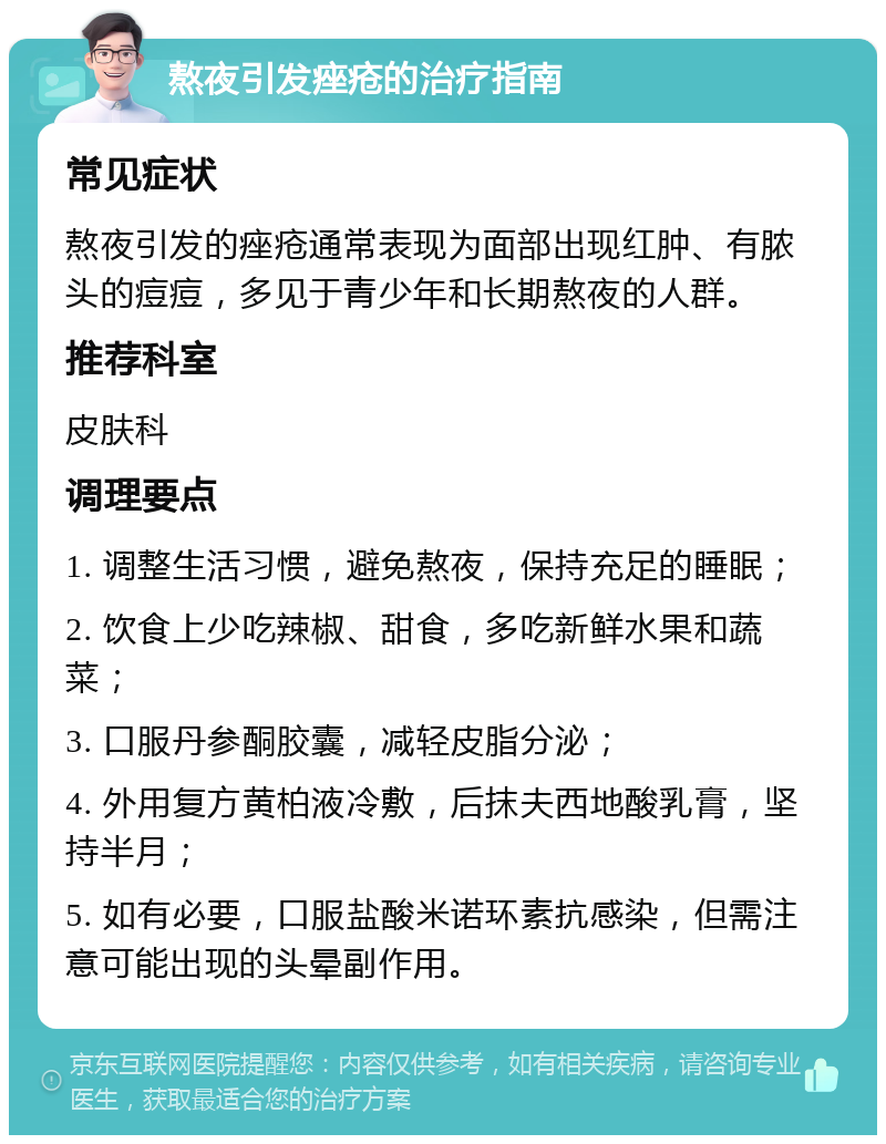 熬夜引发痤疮的治疗指南 常见症状 熬夜引发的痤疮通常表现为面部出现红肿、有脓头的痘痘，多见于青少年和长期熬夜的人群。 推荐科室 皮肤科 调理要点 1. 调整生活习惯，避免熬夜，保持充足的睡眠； 2. 饮食上少吃辣椒、甜食，多吃新鲜水果和蔬菜； 3. 口服丹参酮胶囊，减轻皮脂分泌； 4. 外用复方黄柏液冷敷，后抹夫西地酸乳膏，坚持半月； 5. 如有必要，口服盐酸米诺环素抗感染，但需注意可能出现的头晕副作用。