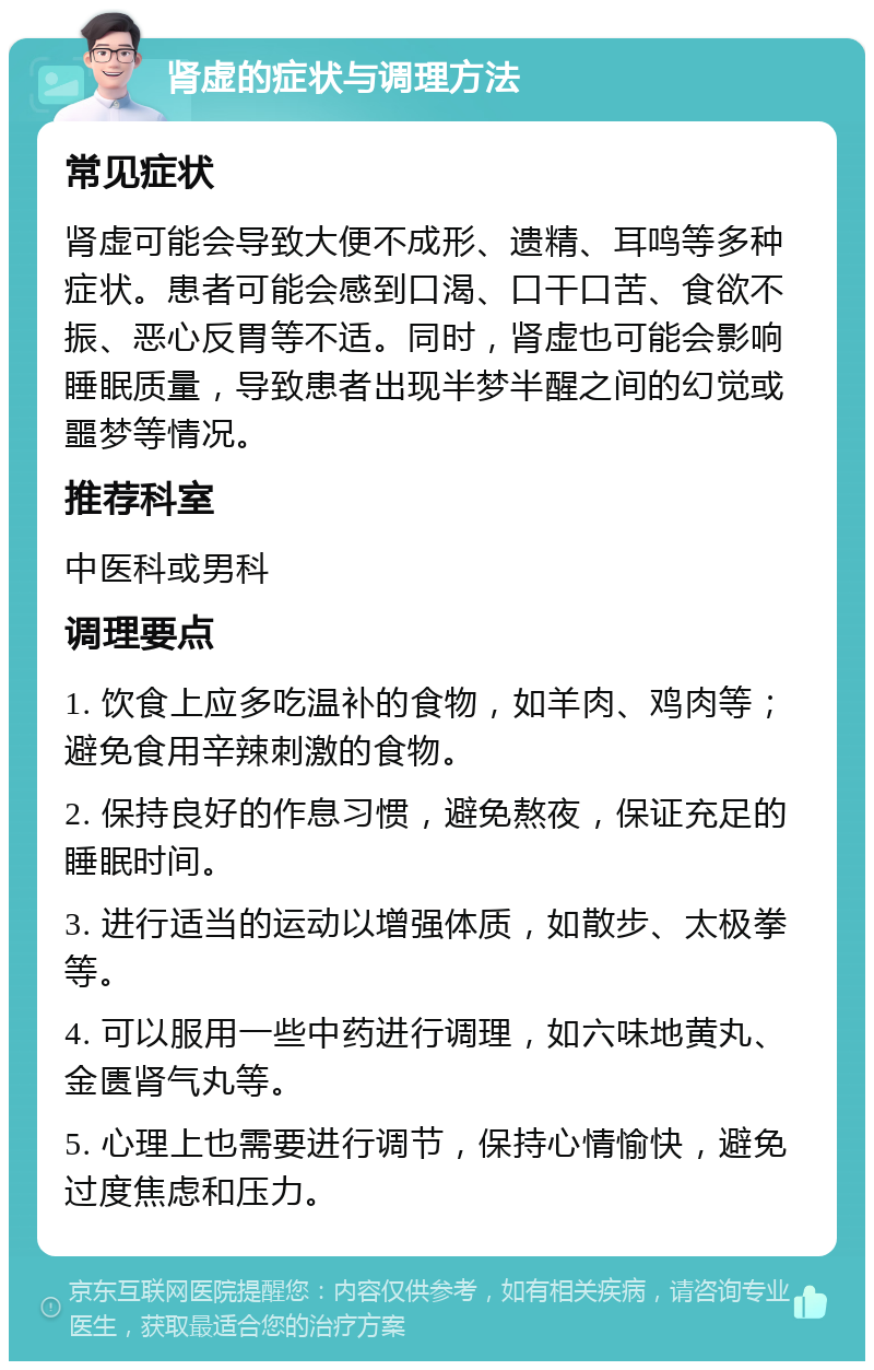 肾虚的症状与调理方法 常见症状 肾虚可能会导致大便不成形、遗精、耳鸣等多种症状。患者可能会感到口渴、口干口苦、食欲不振、恶心反胃等不适。同时，肾虚也可能会影响睡眠质量，导致患者出现半梦半醒之间的幻觉或噩梦等情况。 推荐科室 中医科或男科 调理要点 1. 饮食上应多吃温补的食物，如羊肉、鸡肉等；避免食用辛辣刺激的食物。 2. 保持良好的作息习惯，避免熬夜，保证充足的睡眠时间。 3. 进行适当的运动以增强体质，如散步、太极拳等。 4. 可以服用一些中药进行调理，如六味地黄丸、金匮肾气丸等。 5. 心理上也需要进行调节，保持心情愉快，避免过度焦虑和压力。