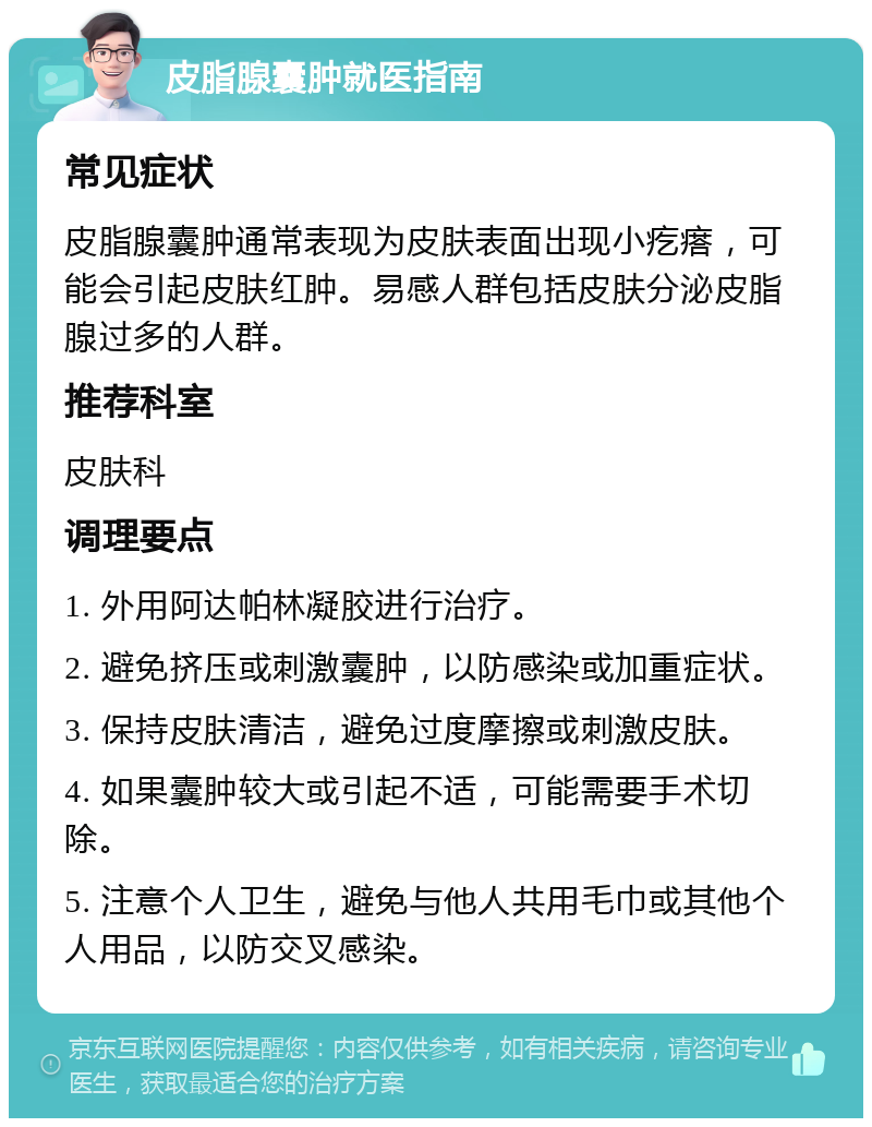 皮脂腺囊肿就医指南 常见症状 皮脂腺囊肿通常表现为皮肤表面出现小疙瘩，可能会引起皮肤红肿。易感人群包括皮肤分泌皮脂腺过多的人群。 推荐科室 皮肤科 调理要点 1. 外用阿达帕林凝胶进行治疗。 2. 避免挤压或刺激囊肿，以防感染或加重症状。 3. 保持皮肤清洁，避免过度摩擦或刺激皮肤。 4. 如果囊肿较大或引起不适，可能需要手术切除。 5. 注意个人卫生，避免与他人共用毛巾或其他个人用品，以防交叉感染。