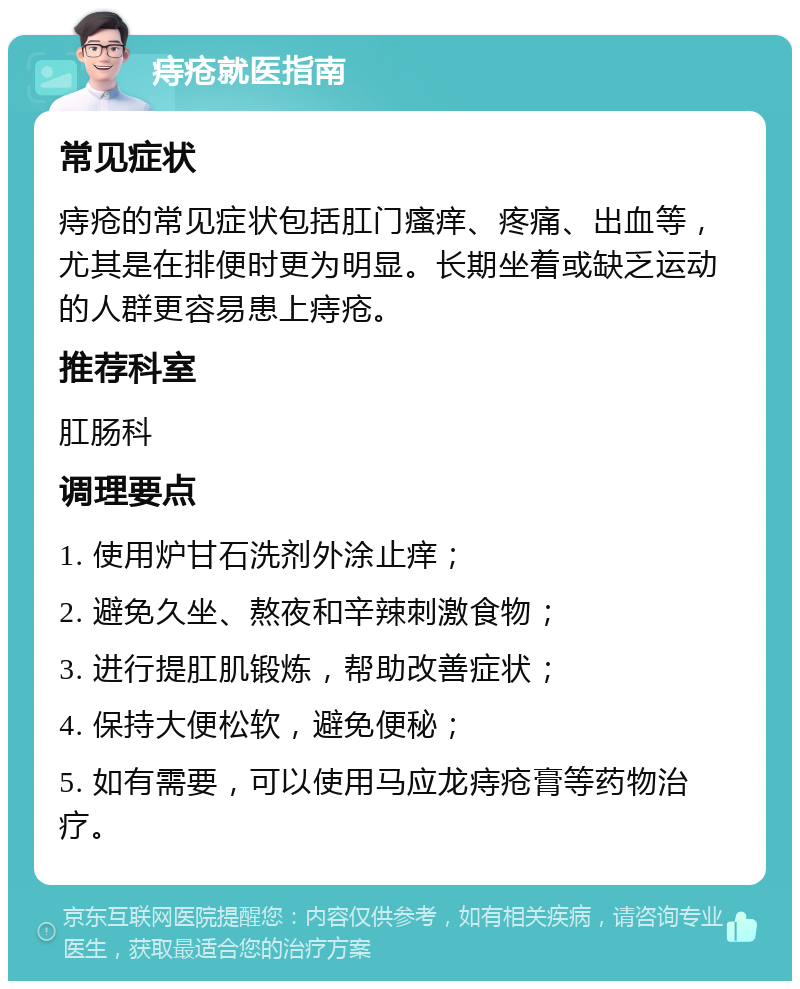 痔疮就医指南 常见症状 痔疮的常见症状包括肛门瘙痒、疼痛、出血等，尤其是在排便时更为明显。长期坐着或缺乏运动的人群更容易患上痔疮。 推荐科室 肛肠科 调理要点 1. 使用炉甘石洗剂外涂止痒； 2. 避免久坐、熬夜和辛辣刺激食物； 3. 进行提肛肌锻炼，帮助改善症状； 4. 保持大便松软，避免便秘； 5. 如有需要，可以使用马应龙痔疮膏等药物治疗。