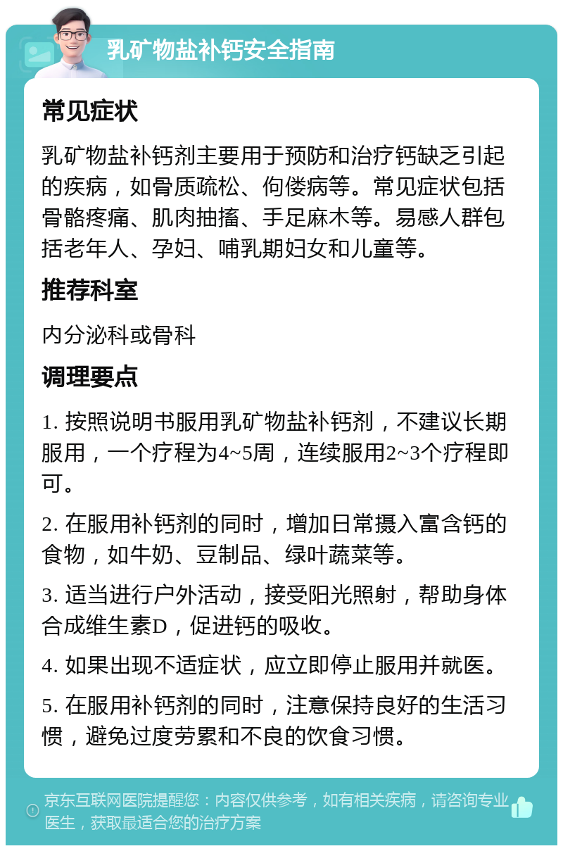 乳矿物盐补钙安全指南 常见症状 乳矿物盐补钙剂主要用于预防和治疗钙缺乏引起的疾病，如骨质疏松、佝偻病等。常见症状包括骨骼疼痛、肌肉抽搐、手足麻木等。易感人群包括老年人、孕妇、哺乳期妇女和儿童等。 推荐科室 内分泌科或骨科 调理要点 1. 按照说明书服用乳矿物盐补钙剂，不建议长期服用，一个疗程为4~5周，连续服用2~3个疗程即可。 2. 在服用补钙剂的同时，增加日常摄入富含钙的食物，如牛奶、豆制品、绿叶蔬菜等。 3. 适当进行户外活动，接受阳光照射，帮助身体合成维生素D，促进钙的吸收。 4. 如果出现不适症状，应立即停止服用并就医。 5. 在服用补钙剂的同时，注意保持良好的生活习惯，避免过度劳累和不良的饮食习惯。