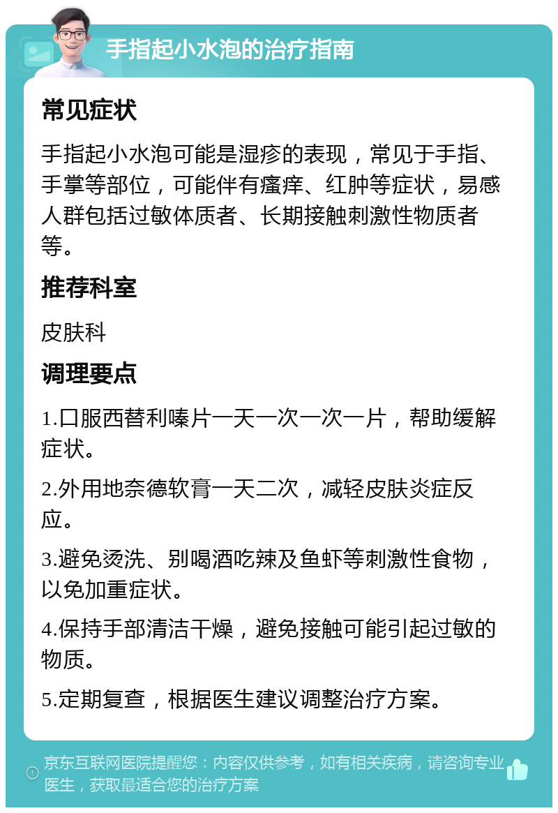 手指起小水泡的治疗指南 常见症状 手指起小水泡可能是湿疹的表现，常见于手指、手掌等部位，可能伴有瘙痒、红肿等症状，易感人群包括过敏体质者、长期接触刺激性物质者等。 推荐科室 皮肤科 调理要点 1.口服西替利嗪片一天一次一次一片，帮助缓解症状。 2.外用地奈德软膏一天二次，减轻皮肤炎症反应。 3.避免烫洗、别喝酒吃辣及鱼虾等刺激性食物，以免加重症状。 4.保持手部清洁干燥，避免接触可能引起过敏的物质。 5.定期复查，根据医生建议调整治疗方案。