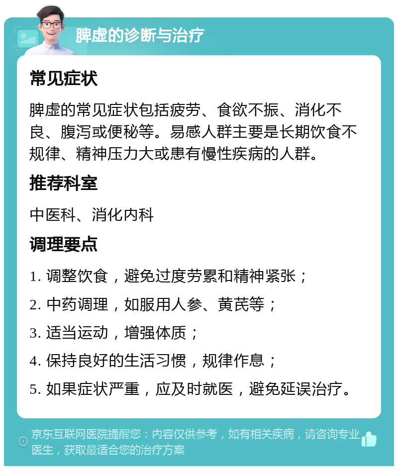 脾虚的诊断与治疗 常见症状 脾虚的常见症状包括疲劳、食欲不振、消化不良、腹泻或便秘等。易感人群主要是长期饮食不规律、精神压力大或患有慢性疾病的人群。 推荐科室 中医科、消化内科 调理要点 1. 调整饮食，避免过度劳累和精神紧张； 2. 中药调理，如服用人参、黄芪等； 3. 适当运动，增强体质； 4. 保持良好的生活习惯，规律作息； 5. 如果症状严重，应及时就医，避免延误治疗。