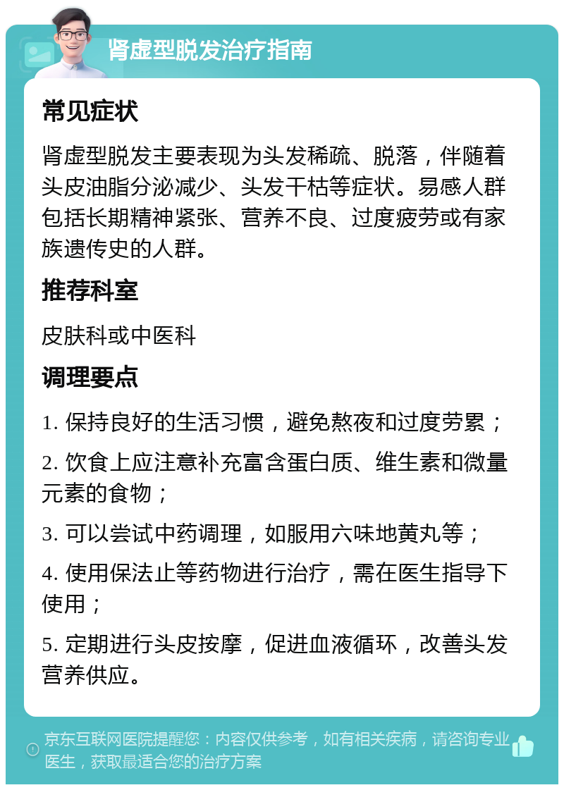 肾虚型脱发治疗指南 常见症状 肾虚型脱发主要表现为头发稀疏、脱落，伴随着头皮油脂分泌减少、头发干枯等症状。易感人群包括长期精神紧张、营养不良、过度疲劳或有家族遗传史的人群。 推荐科室 皮肤科或中医科 调理要点 1. 保持良好的生活习惯，避免熬夜和过度劳累； 2. 饮食上应注意补充富含蛋白质、维生素和微量元素的食物； 3. 可以尝试中药调理，如服用六味地黄丸等； 4. 使用保法止等药物进行治疗，需在医生指导下使用； 5. 定期进行头皮按摩，促进血液循环，改善头发营养供应。