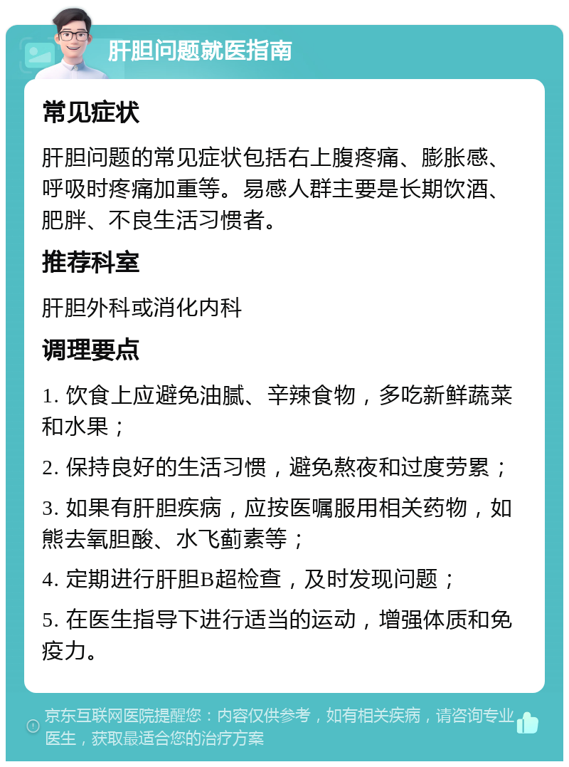 肝胆问题就医指南 常见症状 肝胆问题的常见症状包括右上腹疼痛、膨胀感、呼吸时疼痛加重等。易感人群主要是长期饮酒、肥胖、不良生活习惯者。 推荐科室 肝胆外科或消化内科 调理要点 1. 饮食上应避免油腻、辛辣食物，多吃新鲜蔬菜和水果； 2. 保持良好的生活习惯，避免熬夜和过度劳累； 3. 如果有肝胆疾病，应按医嘱服用相关药物，如熊去氧胆酸、水飞蓟素等； 4. 定期进行肝胆B超检查，及时发现问题； 5. 在医生指导下进行适当的运动，增强体质和免疫力。