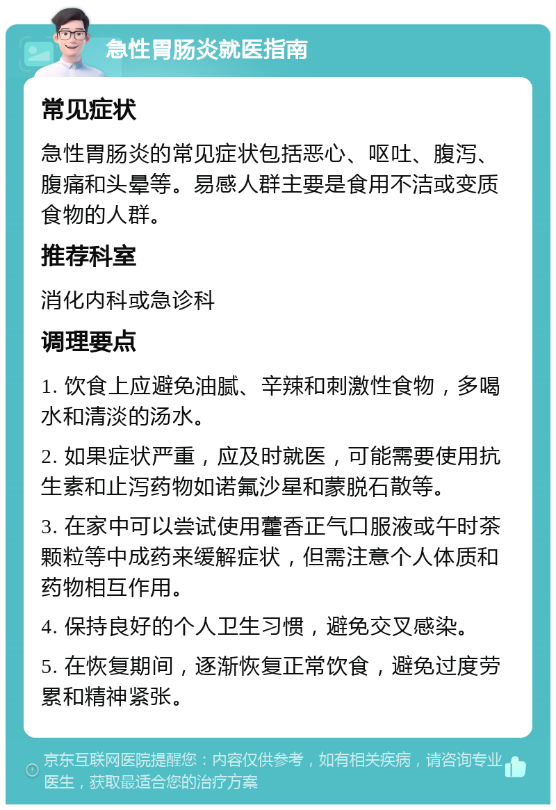 急性胃肠炎就医指南 常见症状 急性胃肠炎的常见症状包括恶心、呕吐、腹泻、腹痛和头晕等。易感人群主要是食用不洁或变质食物的人群。 推荐科室 消化内科或急诊科 调理要点 1. 饮食上应避免油腻、辛辣和刺激性食物，多喝水和清淡的汤水。 2. 如果症状严重，应及时就医，可能需要使用抗生素和止泻药物如诺氟沙星和蒙脱石散等。 3. 在家中可以尝试使用藿香正气口服液或午时茶颗粒等中成药来缓解症状，但需注意个人体质和药物相互作用。 4. 保持良好的个人卫生习惯，避免交叉感染。 5. 在恢复期间，逐渐恢复正常饮食，避免过度劳累和精神紧张。