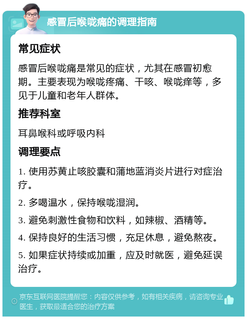 感冒后喉咙痛的调理指南 常见症状 感冒后喉咙痛是常见的症状，尤其在感冒初愈期。主要表现为喉咙疼痛、干咳、喉咙痒等，多见于儿童和老年人群体。 推荐科室 耳鼻喉科或呼吸内科 调理要点 1. 使用苏黄止咳胶囊和蒲地蓝消炎片进行对症治疗。 2. 多喝温水，保持喉咙湿润。 3. 避免刺激性食物和饮料，如辣椒、酒精等。 4. 保持良好的生活习惯，充足休息，避免熬夜。 5. 如果症状持续或加重，应及时就医，避免延误治疗。