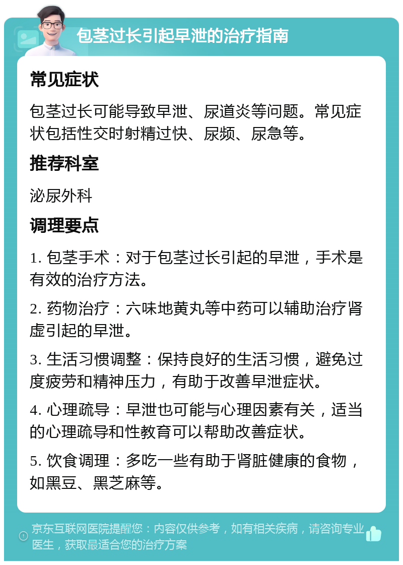 包茎过长引起早泄的治疗指南 常见症状 包茎过长可能导致早泄、尿道炎等问题。常见症状包括性交时射精过快、尿频、尿急等。 推荐科室 泌尿外科 调理要点 1. 包茎手术：对于包茎过长引起的早泄，手术是有效的治疗方法。 2. 药物治疗：六味地黄丸等中药可以辅助治疗肾虚引起的早泄。 3. 生活习惯调整：保持良好的生活习惯，避免过度疲劳和精神压力，有助于改善早泄症状。 4. 心理疏导：早泄也可能与心理因素有关，适当的心理疏导和性教育可以帮助改善症状。 5. 饮食调理：多吃一些有助于肾脏健康的食物，如黑豆、黑芝麻等。