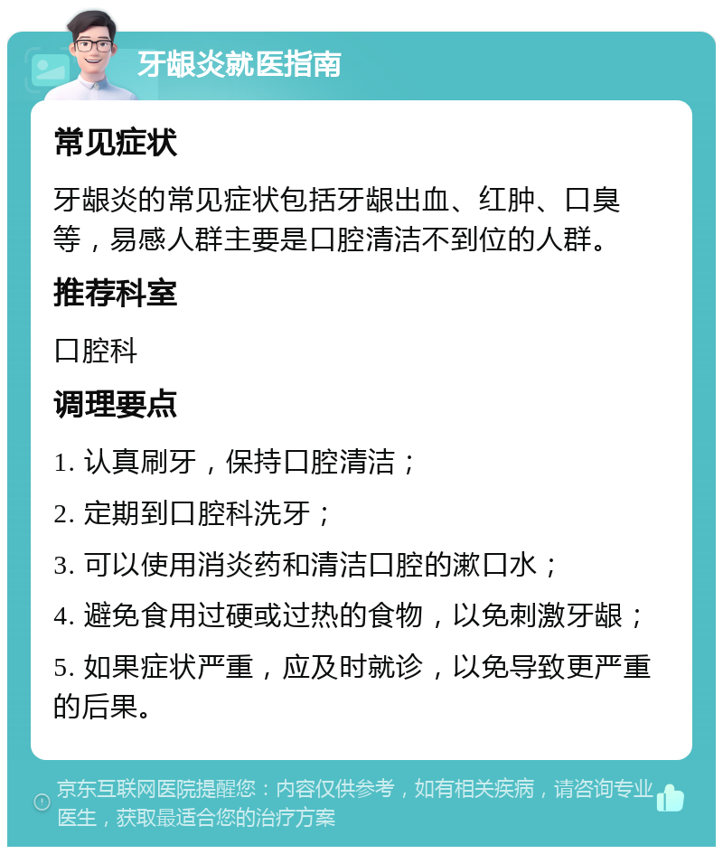 牙龈炎就医指南 常见症状 牙龈炎的常见症状包括牙龈出血、红肿、口臭等，易感人群主要是口腔清洁不到位的人群。 推荐科室 口腔科 调理要点 1. 认真刷牙，保持口腔清洁； 2. 定期到口腔科洗牙； 3. 可以使用消炎药和清洁口腔的漱口水； 4. 避免食用过硬或过热的食物，以免刺激牙龈； 5. 如果症状严重，应及时就诊，以免导致更严重的后果。