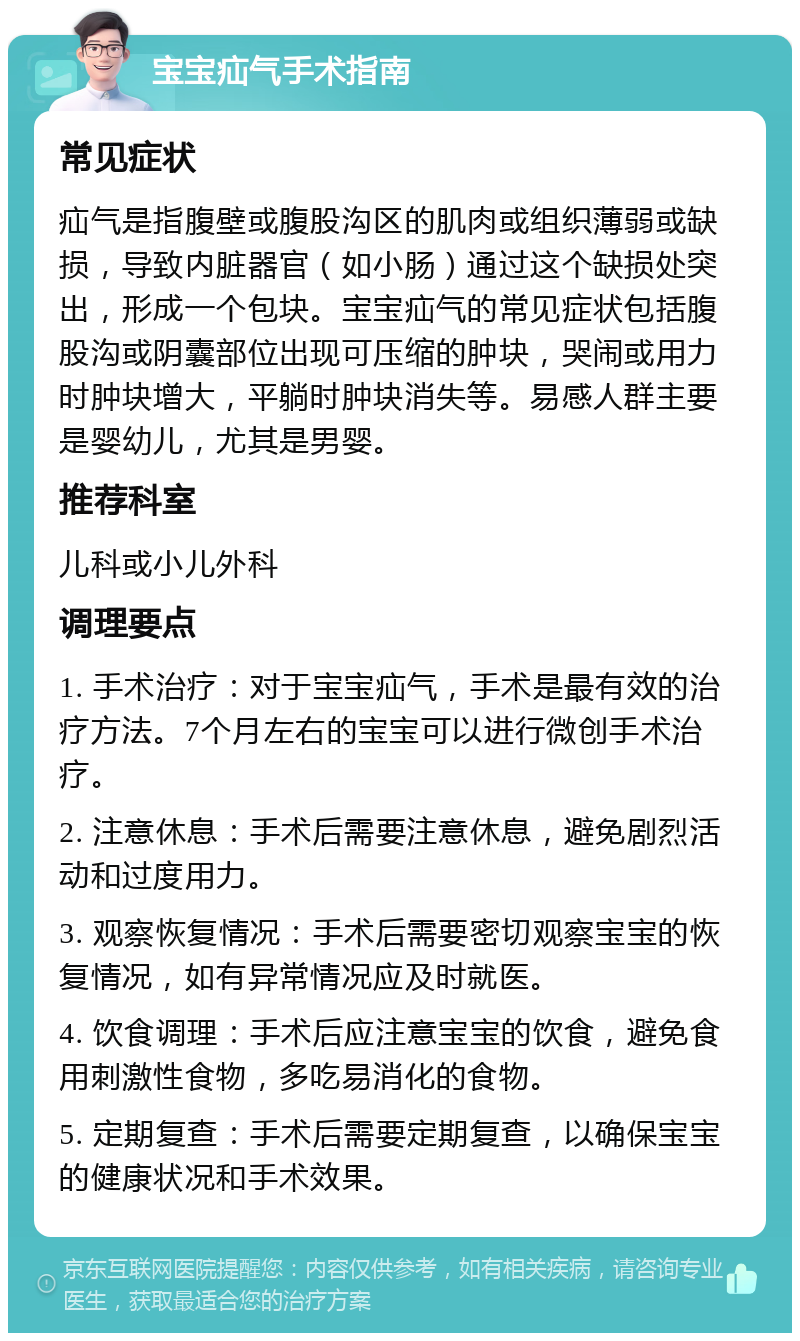 宝宝疝气手术指南 常见症状 疝气是指腹壁或腹股沟区的肌肉或组织薄弱或缺损，导致内脏器官（如小肠）通过这个缺损处突出，形成一个包块。宝宝疝气的常见症状包括腹股沟或阴囊部位出现可压缩的肿块，哭闹或用力时肿块增大，平躺时肿块消失等。易感人群主要是婴幼儿，尤其是男婴。 推荐科室 儿科或小儿外科 调理要点 1. 手术治疗：对于宝宝疝气，手术是最有效的治疗方法。7个月左右的宝宝可以进行微创手术治疗。 2. 注意休息：手术后需要注意休息，避免剧烈活动和过度用力。 3. 观察恢复情况：手术后需要密切观察宝宝的恢复情况，如有异常情况应及时就医。 4. 饮食调理：手术后应注意宝宝的饮食，避免食用刺激性食物，多吃易消化的食物。 5. 定期复查：手术后需要定期复查，以确保宝宝的健康状况和手术效果。