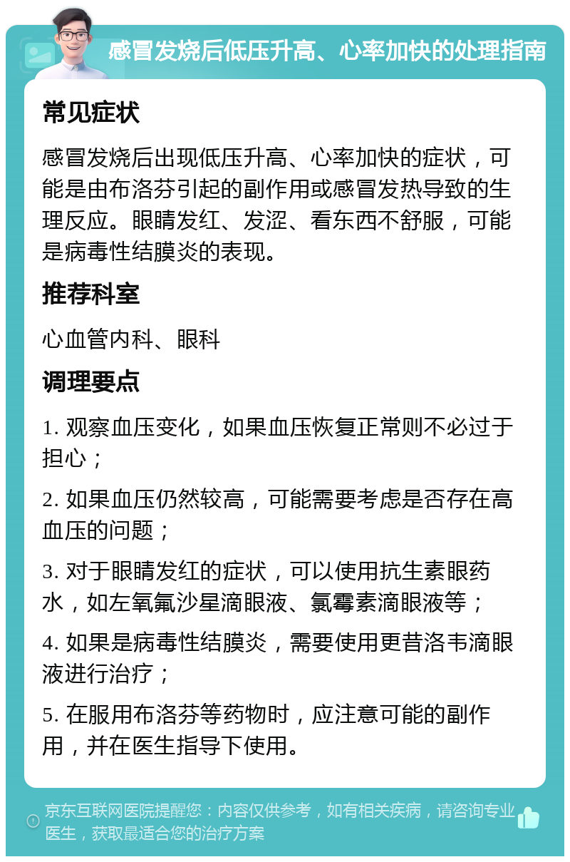 感冒发烧后低压升高、心率加快的处理指南 常见症状 感冒发烧后出现低压升高、心率加快的症状，可能是由布洛芬引起的副作用或感冒发热导致的生理反应。眼睛发红、发涩、看东西不舒服，可能是病毒性结膜炎的表现。 推荐科室 心血管内科、眼科 调理要点 1. 观察血压变化，如果血压恢复正常则不必过于担心； 2. 如果血压仍然较高，可能需要考虑是否存在高血压的问题； 3. 对于眼睛发红的症状，可以使用抗生素眼药水，如左氧氟沙星滴眼液、氯霉素滴眼液等； 4. 如果是病毒性结膜炎，需要使用更昔洛韦滴眼液进行治疗； 5. 在服用布洛芬等药物时，应注意可能的副作用，并在医生指导下使用。