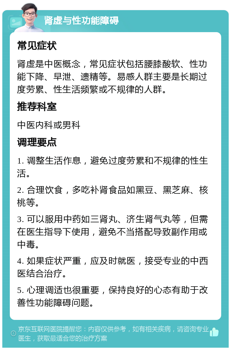 肾虚与性功能障碍 常见症状 肾虚是中医概念，常见症状包括腰膝酸软、性功能下降、早泄、遗精等。易感人群主要是长期过度劳累、性生活频繁或不规律的人群。 推荐科室 中医内科或男科 调理要点 1. 调整生活作息，避免过度劳累和不规律的性生活。 2. 合理饮食，多吃补肾食品如黑豆、黑芝麻、核桃等。 3. 可以服用中药如三肾丸、济生肾气丸等，但需在医生指导下使用，避免不当搭配导致副作用或中毒。 4. 如果症状严重，应及时就医，接受专业的中西医结合治疗。 5. 心理调适也很重要，保持良好的心态有助于改善性功能障碍问题。