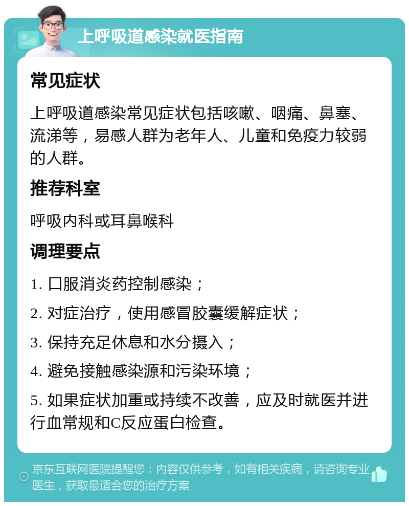 上呼吸道感染就医指南 常见症状 上呼吸道感染常见症状包括咳嗽、咽痛、鼻塞、流涕等，易感人群为老年人、儿童和免疫力较弱的人群。 推荐科室 呼吸内科或耳鼻喉科 调理要点 1. 口服消炎药控制感染； 2. 对症治疗，使用感冒胶囊缓解症状； 3. 保持充足休息和水分摄入； 4. 避免接触感染源和污染环境； 5. 如果症状加重或持续不改善，应及时就医并进行血常规和C反应蛋白检查。