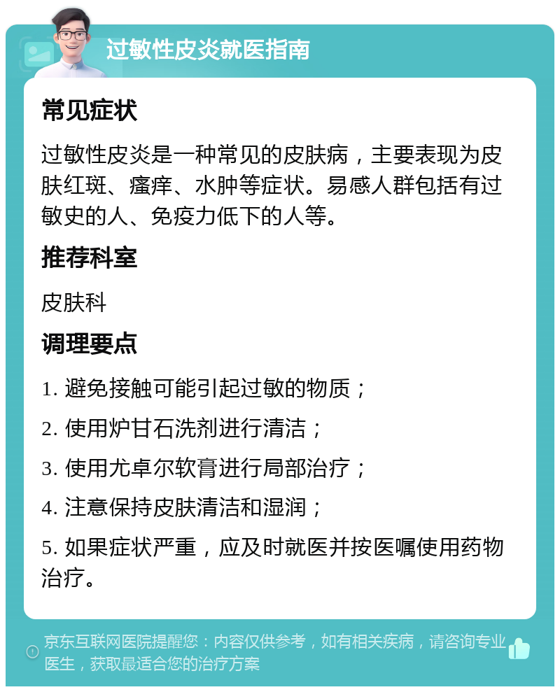 过敏性皮炎就医指南 常见症状 过敏性皮炎是一种常见的皮肤病，主要表现为皮肤红斑、瘙痒、水肿等症状。易感人群包括有过敏史的人、免疫力低下的人等。 推荐科室 皮肤科 调理要点 1. 避免接触可能引起过敏的物质； 2. 使用炉甘石洗剂进行清洁； 3. 使用尤卓尔软膏进行局部治疗； 4. 注意保持皮肤清洁和湿润； 5. 如果症状严重，应及时就医并按医嘱使用药物治疗。