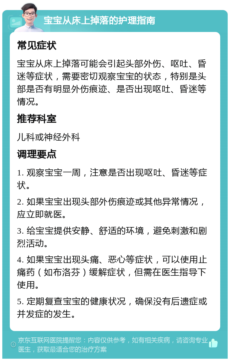 宝宝从床上掉落的护理指南 常见症状 宝宝从床上掉落可能会引起头部外伤、呕吐、昏迷等症状，需要密切观察宝宝的状态，特别是头部是否有明显外伤痕迹、是否出现呕吐、昏迷等情况。 推荐科室 儿科或神经外科 调理要点 1. 观察宝宝一周，注意是否出现呕吐、昏迷等症状。 2. 如果宝宝出现头部外伤痕迹或其他异常情况，应立即就医。 3. 给宝宝提供安静、舒适的环境，避免刺激和剧烈活动。 4. 如果宝宝出现头痛、恶心等症状，可以使用止痛药（如布洛芬）缓解症状，但需在医生指导下使用。 5. 定期复查宝宝的健康状况，确保没有后遗症或并发症的发生。