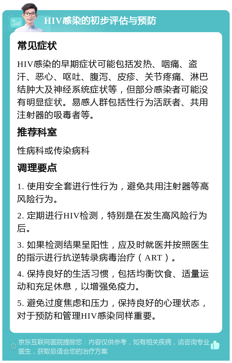 HIV感染的初步评估与预防 常见症状 HIV感染的早期症状可能包括发热、咽痛、盗汗、恶心、呕吐、腹泻、皮疹、关节疼痛、淋巴结肿大及神经系统症状等，但部分感染者可能没有明显症状。易感人群包括性行为活跃者、共用注射器的吸毒者等。 推荐科室 性病科或传染病科 调理要点 1. 使用安全套进行性行为，避免共用注射器等高风险行为。 2. 定期进行HIV检测，特别是在发生高风险行为后。 3. 如果检测结果呈阳性，应及时就医并按照医生的指示进行抗逆转录病毒治疗（ART）。 4. 保持良好的生活习惯，包括均衡饮食、适量运动和充足休息，以增强免疫力。 5. 避免过度焦虑和压力，保持良好的心理状态，对于预防和管理HIV感染同样重要。