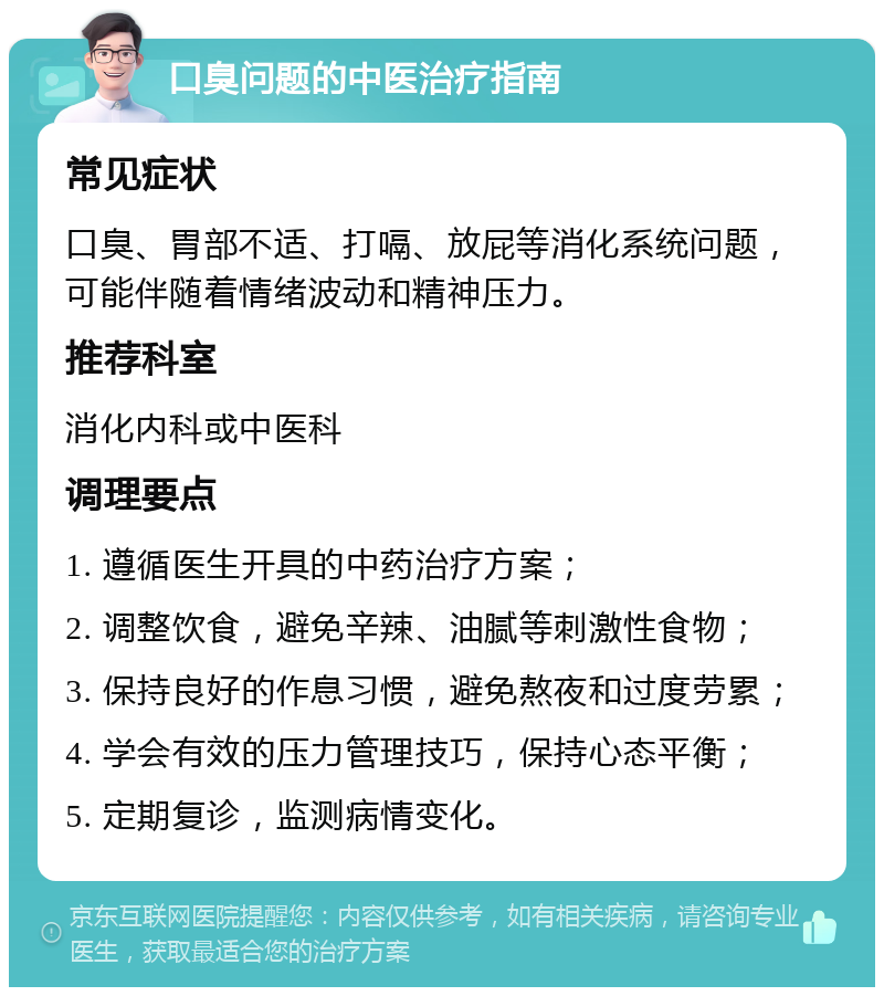 口臭问题的中医治疗指南 常见症状 口臭、胃部不适、打嗝、放屁等消化系统问题，可能伴随着情绪波动和精神压力。 推荐科室 消化内科或中医科 调理要点 1. 遵循医生开具的中药治疗方案； 2. 调整饮食，避免辛辣、油腻等刺激性食物； 3. 保持良好的作息习惯，避免熬夜和过度劳累； 4. 学会有效的压力管理技巧，保持心态平衡； 5. 定期复诊，监测病情变化。