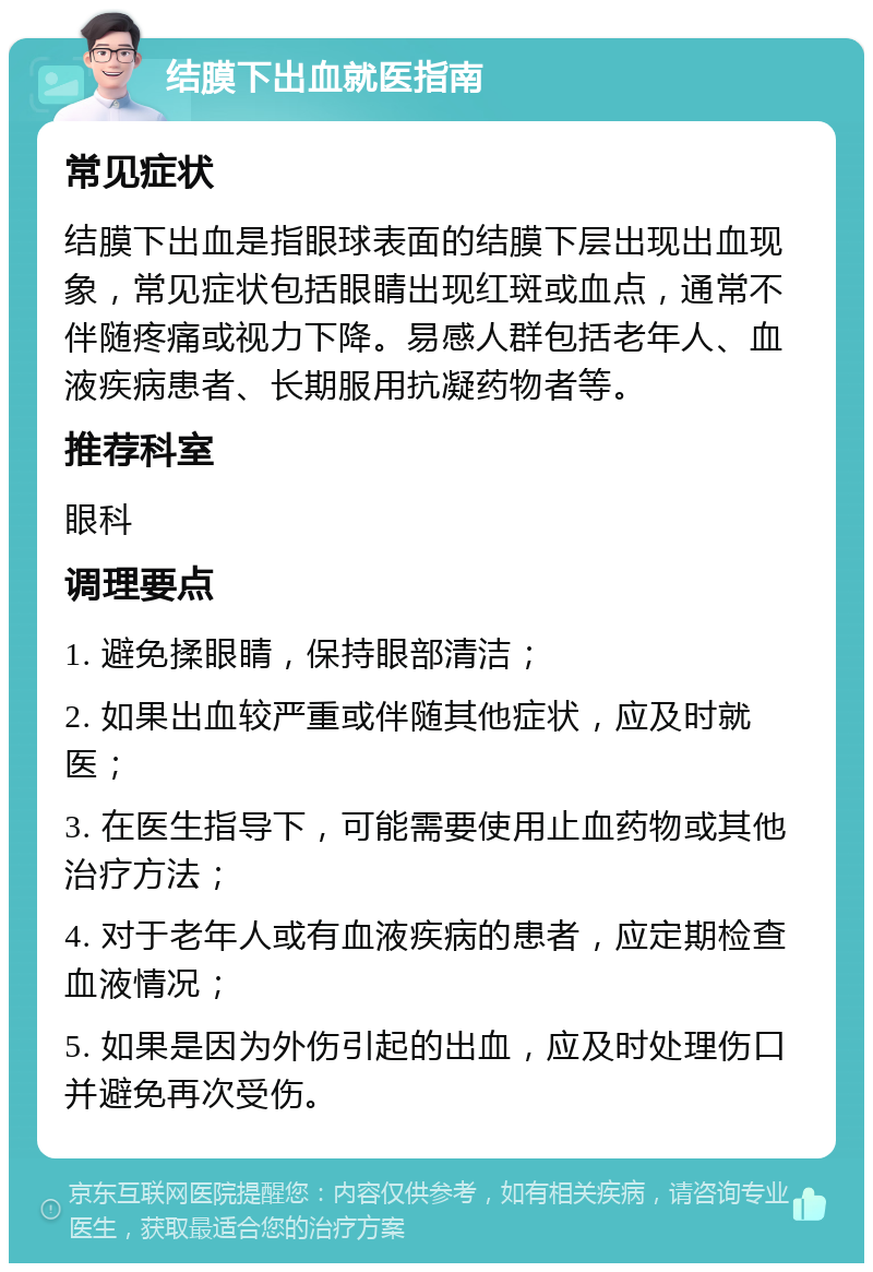 结膜下出血就医指南 常见症状 结膜下出血是指眼球表面的结膜下层出现出血现象，常见症状包括眼睛出现红斑或血点，通常不伴随疼痛或视力下降。易感人群包括老年人、血液疾病患者、长期服用抗凝药物者等。 推荐科室 眼科 调理要点 1. 避免揉眼睛，保持眼部清洁； 2. 如果出血较严重或伴随其他症状，应及时就医； 3. 在医生指导下，可能需要使用止血药物或其他治疗方法； 4. 对于老年人或有血液疾病的患者，应定期检查血液情况； 5. 如果是因为外伤引起的出血，应及时处理伤口并避免再次受伤。