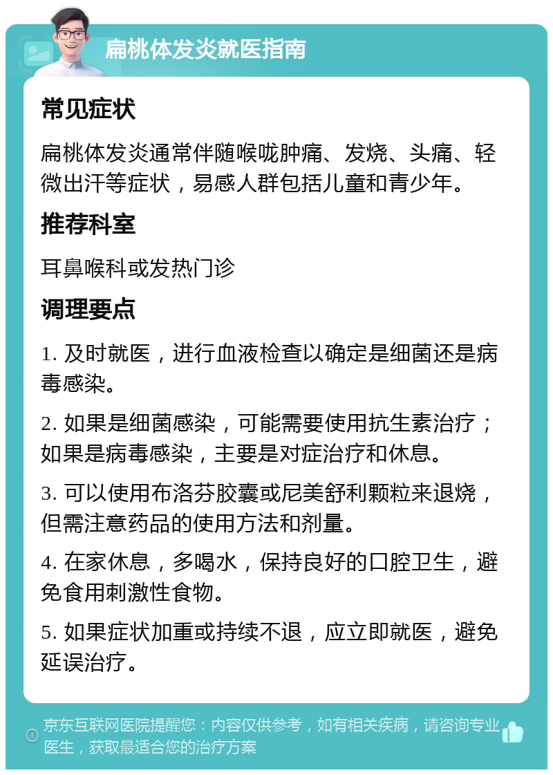 扁桃体发炎就医指南 常见症状 扁桃体发炎通常伴随喉咙肿痛、发烧、头痛、轻微出汗等症状，易感人群包括儿童和青少年。 推荐科室 耳鼻喉科或发热门诊 调理要点 1. 及时就医，进行血液检查以确定是细菌还是病毒感染。 2. 如果是细菌感染，可能需要使用抗生素治疗；如果是病毒感染，主要是对症治疗和休息。 3. 可以使用布洛芬胶囊或尼美舒利颗粒来退烧，但需注意药品的使用方法和剂量。 4. 在家休息，多喝水，保持良好的口腔卫生，避免食用刺激性食物。 5. 如果症状加重或持续不退，应立即就医，避免延误治疗。