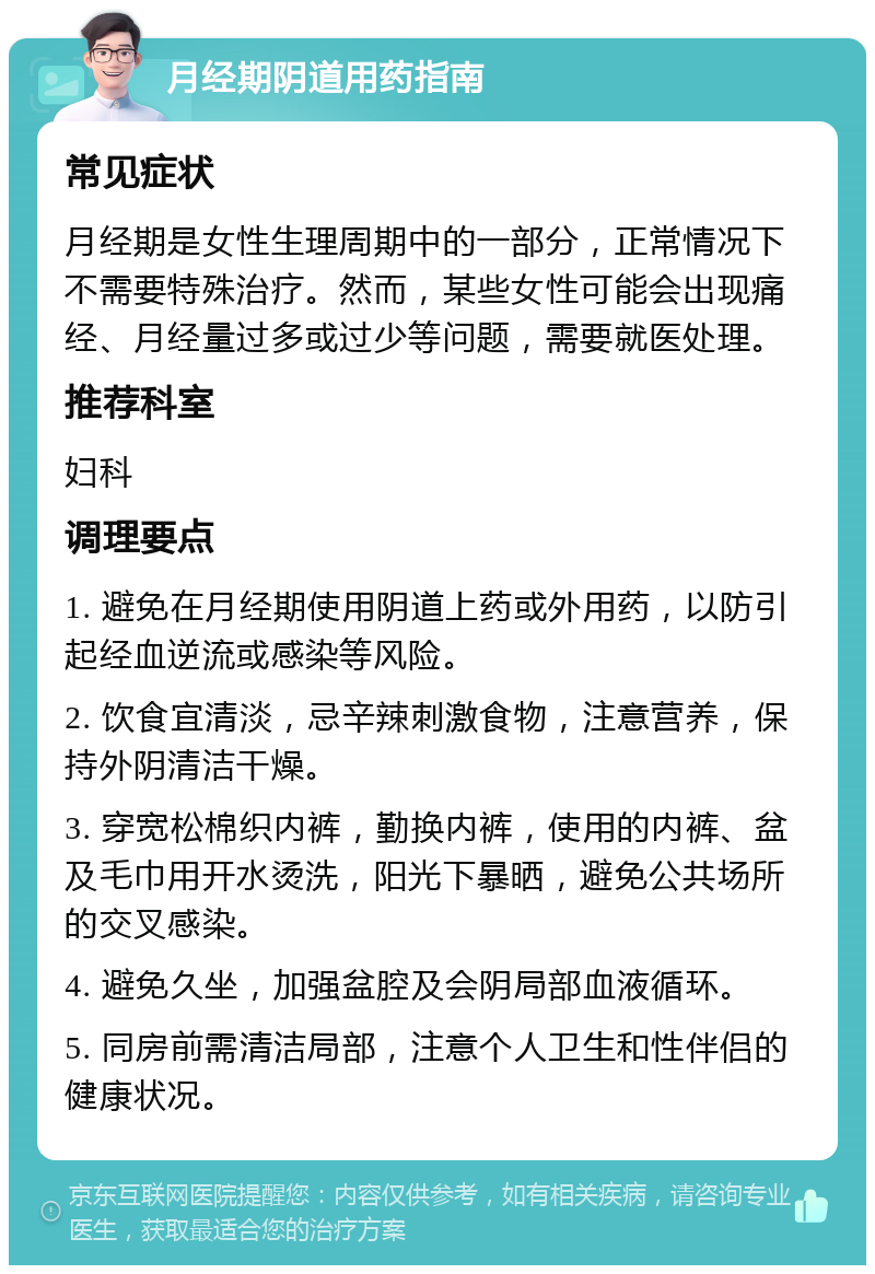 月经期阴道用药指南 常见症状 月经期是女性生理周期中的一部分，正常情况下不需要特殊治疗。然而，某些女性可能会出现痛经、月经量过多或过少等问题，需要就医处理。 推荐科室 妇科 调理要点 1. 避免在月经期使用阴道上药或外用药，以防引起经血逆流或感染等风险。 2. 饮食宜清淡，忌辛辣刺激食物，注意营养，保持外阴清洁干燥。 3. 穿宽松棉织内裤，勤换内裤，使用的内裤、盆及毛巾用开水烫洗，阳光下暴晒，避免公共场所的交叉感染。 4. 避免久坐，加强盆腔及会阴局部血液循环。 5. 同房前需清洁局部，注意个人卫生和性伴侣的健康状况。