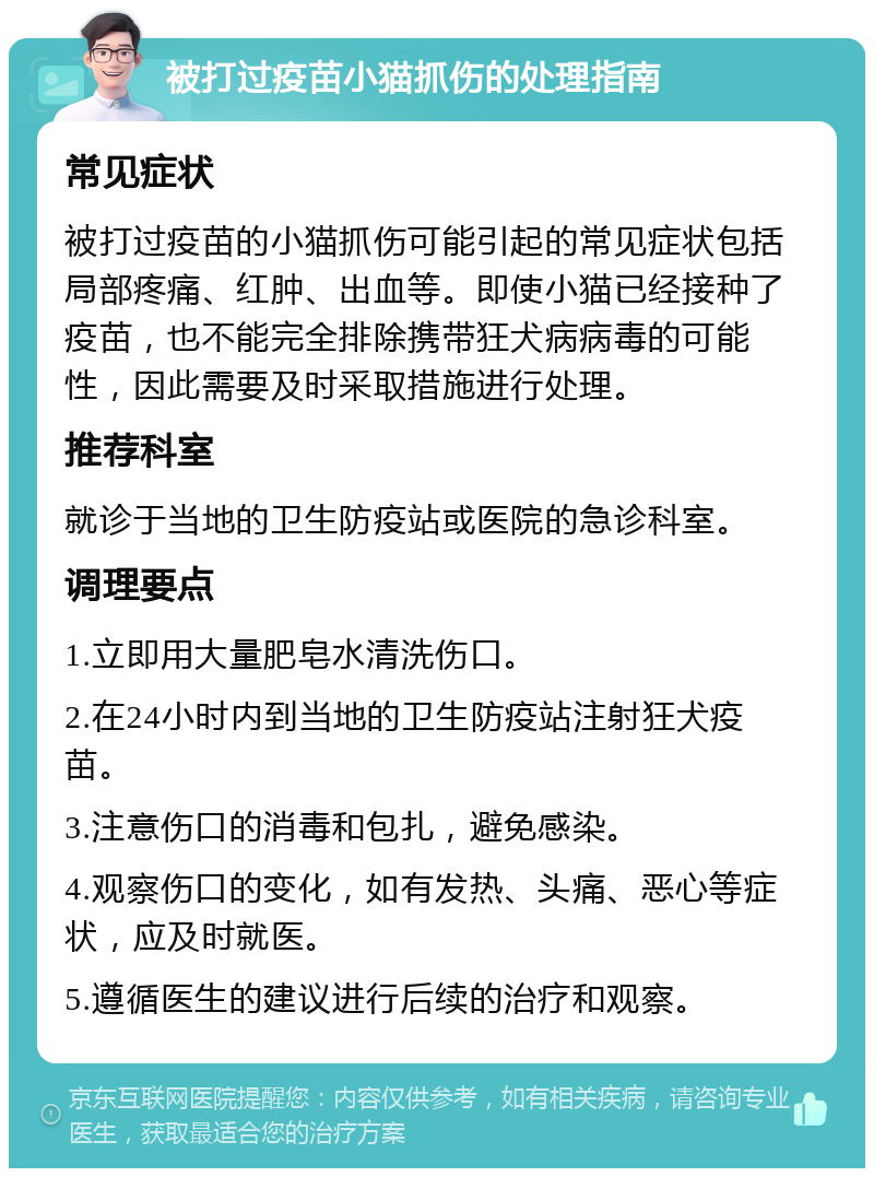 被打过疫苗小猫抓伤的处理指南 常见症状 被打过疫苗的小猫抓伤可能引起的常见症状包括局部疼痛、红肿、出血等。即使小猫已经接种了疫苗，也不能完全排除携带狂犬病病毒的可能性，因此需要及时采取措施进行处理。 推荐科室 就诊于当地的卫生防疫站或医院的急诊科室。 调理要点 1.立即用大量肥皂水清洗伤口。 2.在24小时内到当地的卫生防疫站注射狂犬疫苗。 3.注意伤口的消毒和包扎，避免感染。 4.观察伤口的变化，如有发热、头痛、恶心等症状，应及时就医。 5.遵循医生的建议进行后续的治疗和观察。