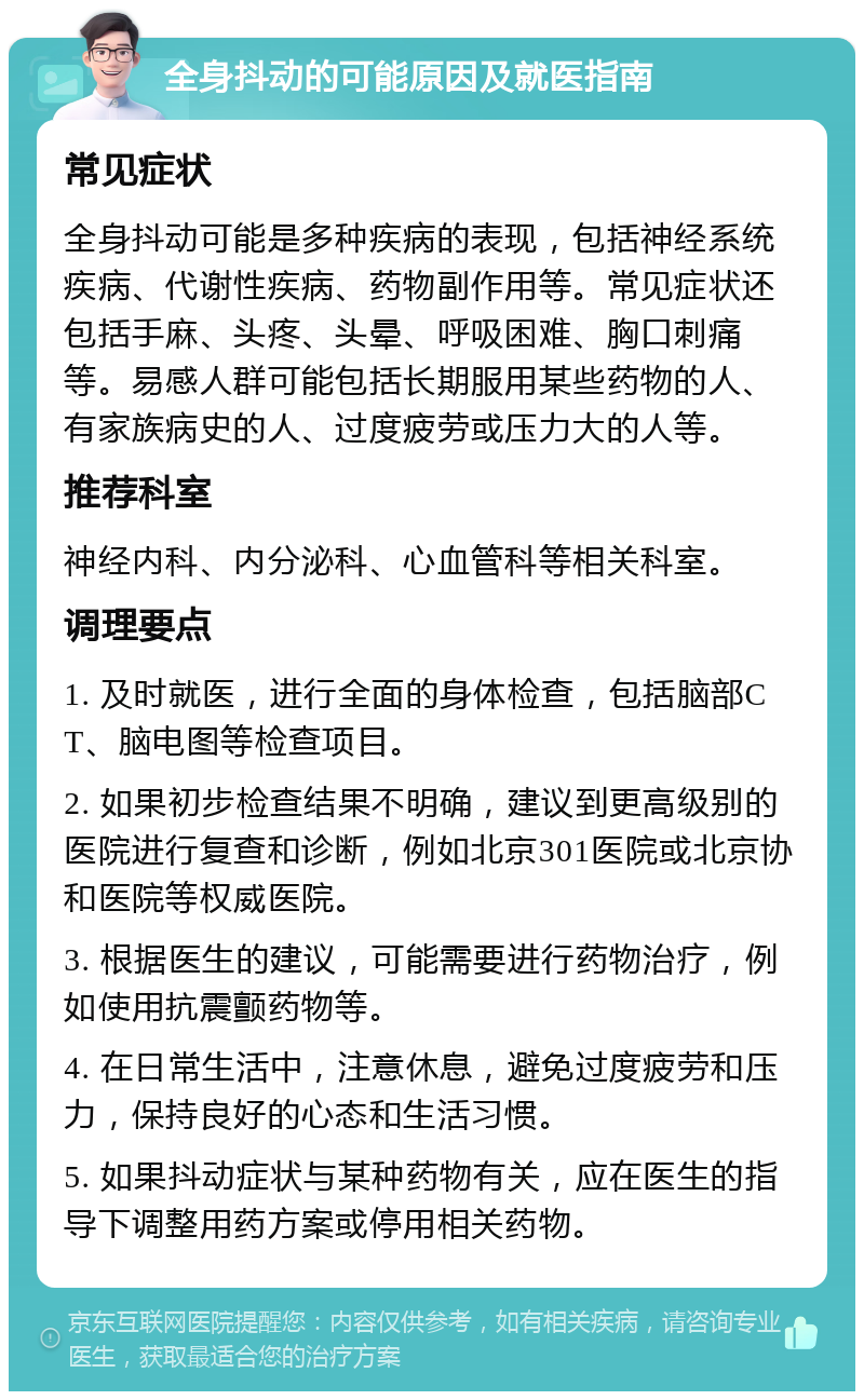 全身抖动的可能原因及就医指南 常见症状 全身抖动可能是多种疾病的表现，包括神经系统疾病、代谢性疾病、药物副作用等。常见症状还包括手麻、头疼、头晕、呼吸困难、胸口刺痛等。易感人群可能包括长期服用某些药物的人、有家族病史的人、过度疲劳或压力大的人等。 推荐科室 神经内科、内分泌科、心血管科等相关科室。 调理要点 1. 及时就医，进行全面的身体检查，包括脑部CT、脑电图等检查项目。 2. 如果初步检查结果不明确，建议到更高级别的医院进行复查和诊断，例如北京301医院或北京协和医院等权威医院。 3. 根据医生的建议，可能需要进行药物治疗，例如使用抗震颤药物等。 4. 在日常生活中，注意休息，避免过度疲劳和压力，保持良好的心态和生活习惯。 5. 如果抖动症状与某种药物有关，应在医生的指导下调整用药方案或停用相关药物。