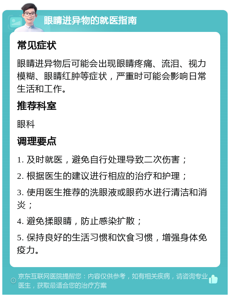 眼睛进异物的就医指南 常见症状 眼睛进异物后可能会出现眼睛疼痛、流泪、视力模糊、眼睛红肿等症状，严重时可能会影响日常生活和工作。 推荐科室 眼科 调理要点 1. 及时就医，避免自行处理导致二次伤害； 2. 根据医生的建议进行相应的治疗和护理； 3. 使用医生推荐的洗眼液或眼药水进行清洁和消炎； 4. 避免揉眼睛，防止感染扩散； 5. 保持良好的生活习惯和饮食习惯，增强身体免疫力。