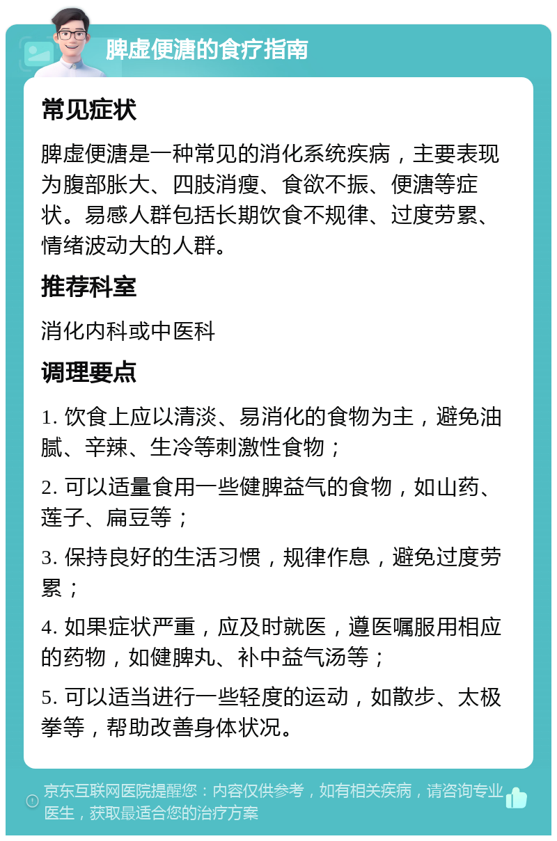 脾虚便溏的食疗指南 常见症状 脾虚便溏是一种常见的消化系统疾病，主要表现为腹部胀大、四肢消瘦、食欲不振、便溏等症状。易感人群包括长期饮食不规律、过度劳累、情绪波动大的人群。 推荐科室 消化内科或中医科 调理要点 1. 饮食上应以清淡、易消化的食物为主，避免油腻、辛辣、生冷等刺激性食物； 2. 可以适量食用一些健脾益气的食物，如山药、莲子、扁豆等； 3. 保持良好的生活习惯，规律作息，避免过度劳累； 4. 如果症状严重，应及时就医，遵医嘱服用相应的药物，如健脾丸、补中益气汤等； 5. 可以适当进行一些轻度的运动，如散步、太极拳等，帮助改善身体状况。