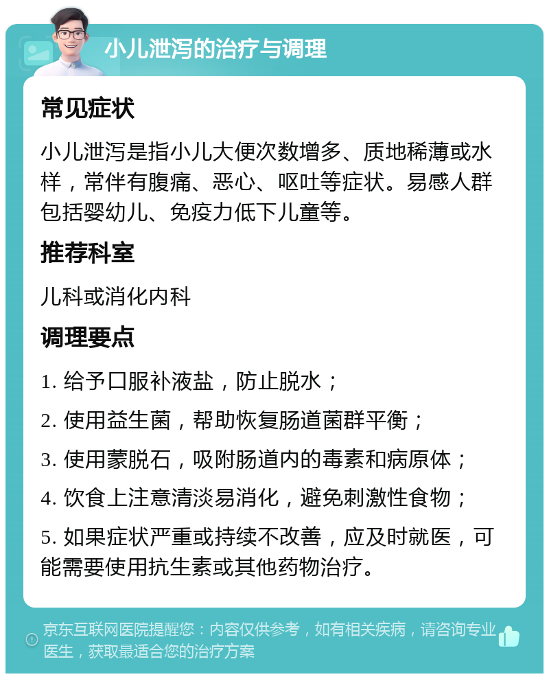 小儿泄泻的治疗与调理 常见症状 小儿泄泻是指小儿大便次数增多、质地稀薄或水样，常伴有腹痛、恶心、呕吐等症状。易感人群包括婴幼儿、免疫力低下儿童等。 推荐科室 儿科或消化内科 调理要点 1. 给予口服补液盐，防止脱水； 2. 使用益生菌，帮助恢复肠道菌群平衡； 3. 使用蒙脱石，吸附肠道内的毒素和病原体； 4. 饮食上注意清淡易消化，避免刺激性食物； 5. 如果症状严重或持续不改善，应及时就医，可能需要使用抗生素或其他药物治疗。