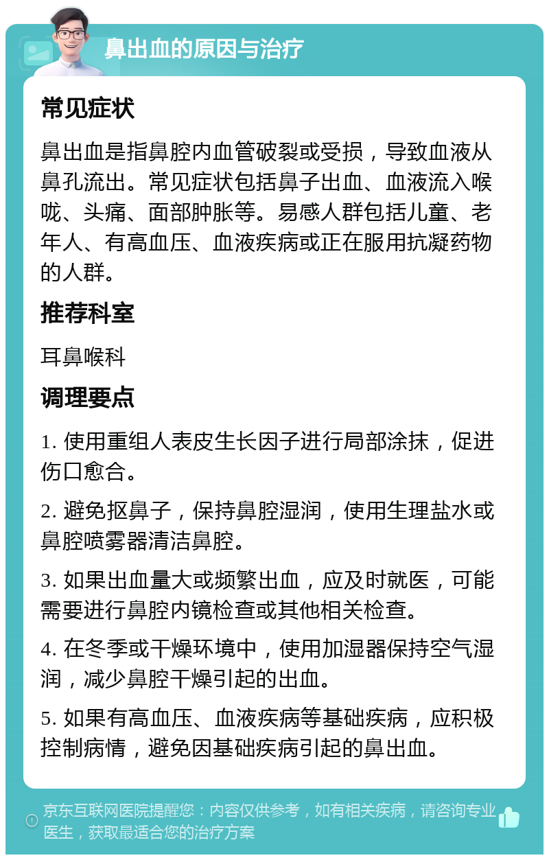 鼻出血的原因与治疗 常见症状 鼻出血是指鼻腔内血管破裂或受损，导致血液从鼻孔流出。常见症状包括鼻子出血、血液流入喉咙、头痛、面部肿胀等。易感人群包括儿童、老年人、有高血压、血液疾病或正在服用抗凝药物的人群。 推荐科室 耳鼻喉科 调理要点 1. 使用重组人表皮生长因子进行局部涂抹，促进伤口愈合。 2. 避免抠鼻子，保持鼻腔湿润，使用生理盐水或鼻腔喷雾器清洁鼻腔。 3. 如果出血量大或频繁出血，应及时就医，可能需要进行鼻腔内镜检查或其他相关检查。 4. 在冬季或干燥环境中，使用加湿器保持空气湿润，减少鼻腔干燥引起的出血。 5. 如果有高血压、血液疾病等基础疾病，应积极控制病情，避免因基础疾病引起的鼻出血。