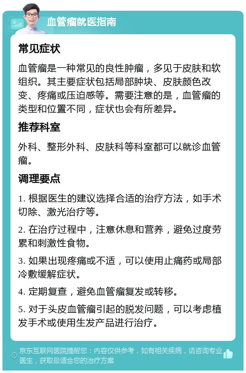 血管瘤就医指南 常见症状 血管瘤是一种常见的良性肿瘤，多见于皮肤和软组织。其主要症状包括局部肿块、皮肤颜色改变、疼痛或压迫感等。需要注意的是，血管瘤的类型和位置不同，症状也会有所差异。 推荐科室 外科、整形外科、皮肤科等科室都可以就诊血管瘤。 调理要点 1. 根据医生的建议选择合适的治疗方法，如手术切除、激光治疗等。 2. 在治疗过程中，注意休息和营养，避免过度劳累和刺激性食物。 3. 如果出现疼痛或不适，可以使用止痛药或局部冷敷缓解症状。 4. 定期复查，避免血管瘤复发或转移。 5. 对于头皮血管瘤引起的脱发问题，可以考虑植发手术或使用生发产品进行治疗。