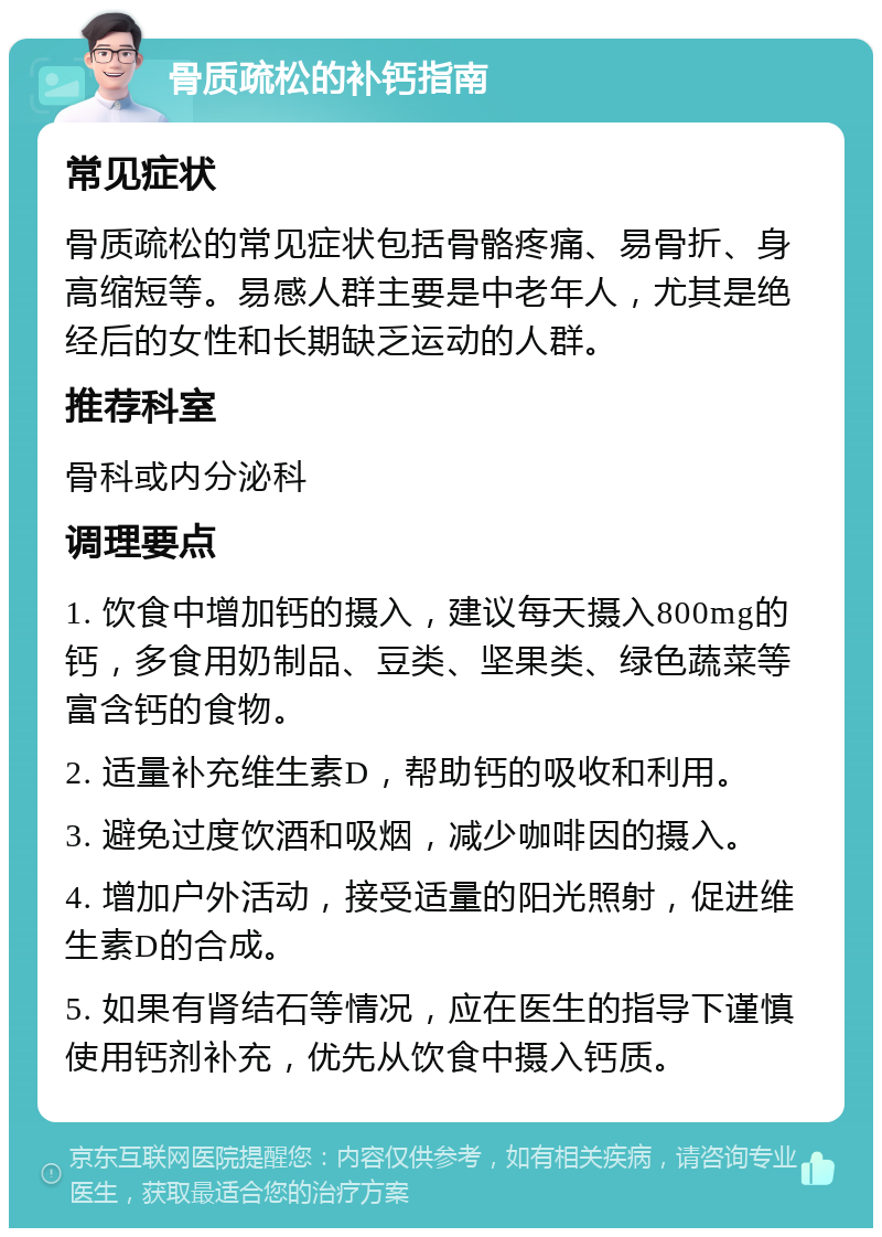 骨质疏松的补钙指南 常见症状 骨质疏松的常见症状包括骨骼疼痛、易骨折、身高缩短等。易感人群主要是中老年人，尤其是绝经后的女性和长期缺乏运动的人群。 推荐科室 骨科或内分泌科 调理要点 1. 饮食中增加钙的摄入，建议每天摄入800mg的钙，多食用奶制品、豆类、坚果类、绿色蔬菜等富含钙的食物。 2. 适量补充维生素D，帮助钙的吸收和利用。 3. 避免过度饮酒和吸烟，减少咖啡因的摄入。 4. 增加户外活动，接受适量的阳光照射，促进维生素D的合成。 5. 如果有肾结石等情况，应在医生的指导下谨慎使用钙剂补充，优先从饮食中摄入钙质。