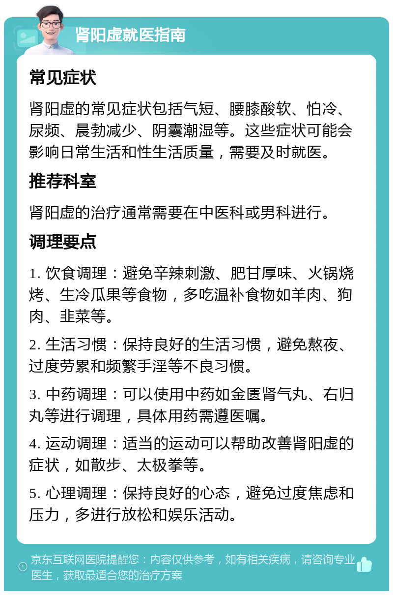 肾阳虚就医指南 常见症状 肾阳虚的常见症状包括气短、腰膝酸软、怕冷、尿频、晨勃减少、阴囊潮湿等。这些症状可能会影响日常生活和性生活质量，需要及时就医。 推荐科室 肾阳虚的治疗通常需要在中医科或男科进行。 调理要点 1. 饮食调理：避免辛辣刺激、肥甘厚味、火锅烧烤、生冷瓜果等食物，多吃温补食物如羊肉、狗肉、韭菜等。 2. 生活习惯：保持良好的生活习惯，避免熬夜、过度劳累和频繁手淫等不良习惯。 3. 中药调理：可以使用中药如金匮肾气丸、右归丸等进行调理，具体用药需遵医嘱。 4. 运动调理：适当的运动可以帮助改善肾阳虚的症状，如散步、太极拳等。 5. 心理调理：保持良好的心态，避免过度焦虑和压力，多进行放松和娱乐活动。