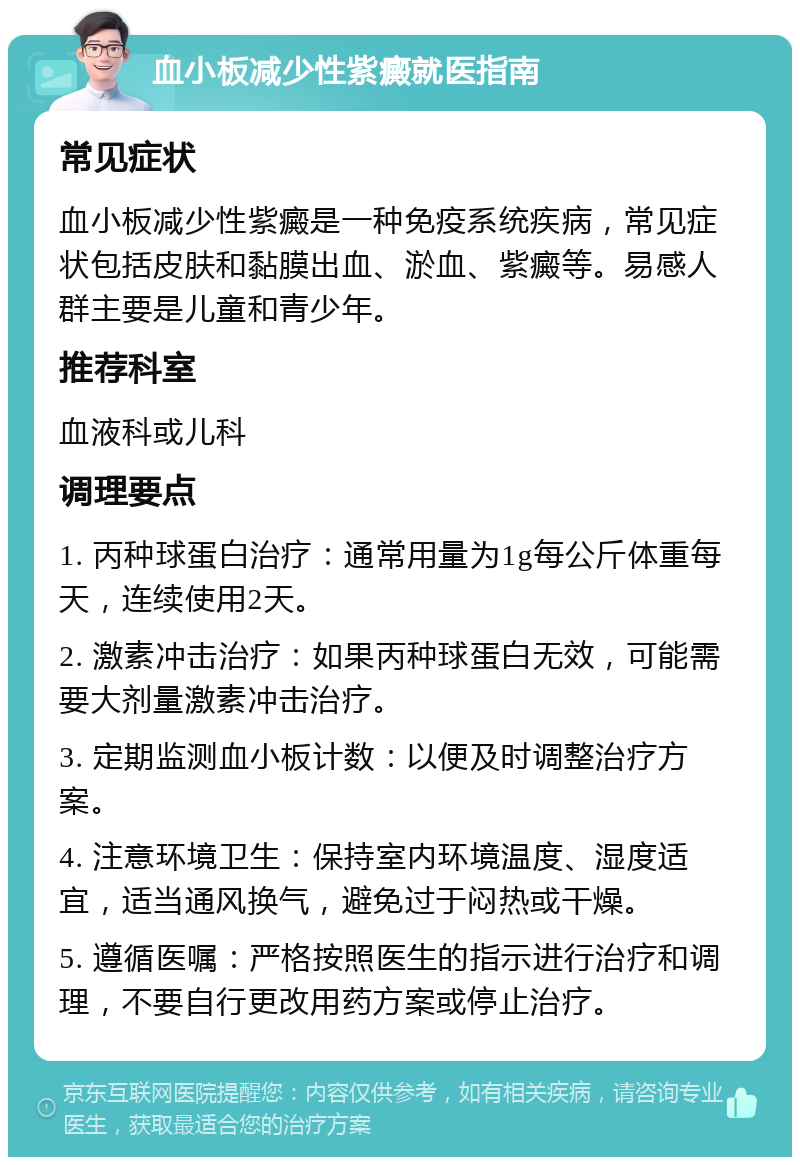 血小板减少性紫癜就医指南 常见症状 血小板减少性紫癜是一种免疫系统疾病，常见症状包括皮肤和黏膜出血、淤血、紫癜等。易感人群主要是儿童和青少年。 推荐科室 血液科或儿科 调理要点 1. 丙种球蛋白治疗：通常用量为1g每公斤体重每天，连续使用2天。 2. 激素冲击治疗：如果丙种球蛋白无效，可能需要大剂量激素冲击治疗。 3. 定期监测血小板计数：以便及时调整治疗方案。 4. 注意环境卫生：保持室内环境温度、湿度适宜，适当通风换气，避免过于闷热或干燥。 5. 遵循医嘱：严格按照医生的指示进行治疗和调理，不要自行更改用药方案或停止治疗。