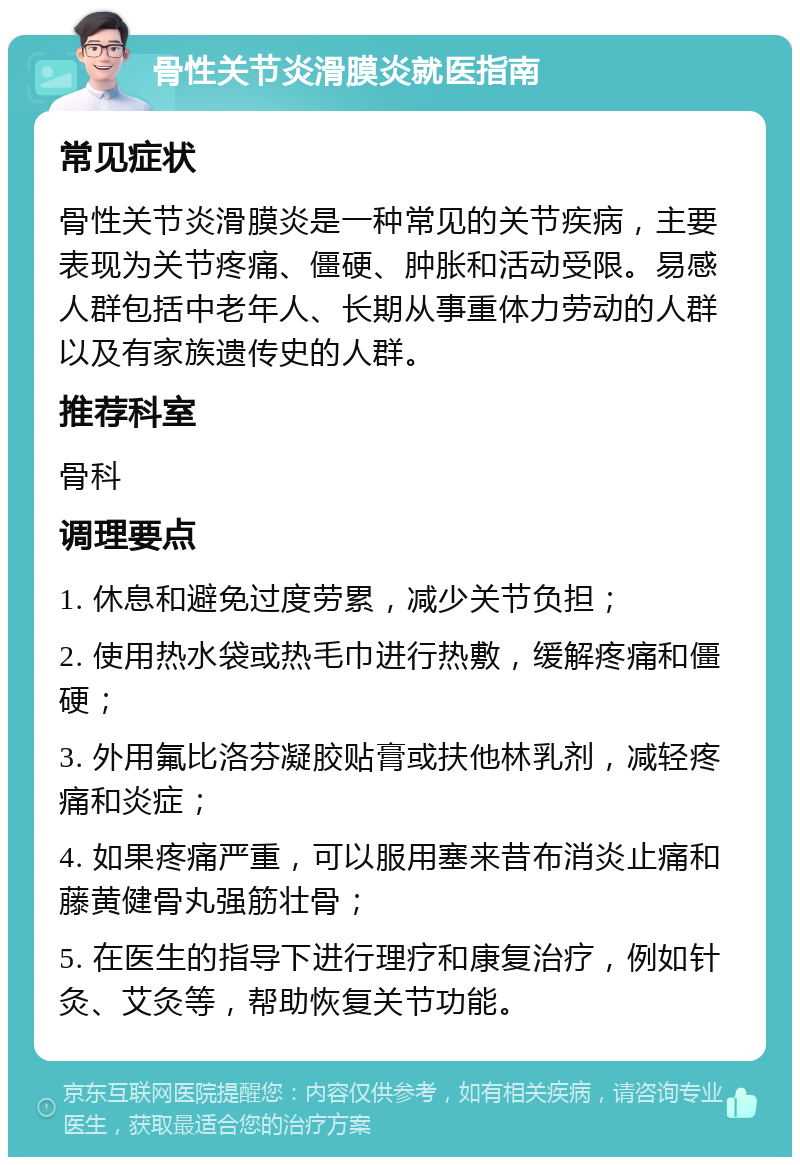 骨性关节炎滑膜炎就医指南 常见症状 骨性关节炎滑膜炎是一种常见的关节疾病，主要表现为关节疼痛、僵硬、肿胀和活动受限。易感人群包括中老年人、长期从事重体力劳动的人群以及有家族遗传史的人群。 推荐科室 骨科 调理要点 1. 休息和避免过度劳累，减少关节负担； 2. 使用热水袋或热毛巾进行热敷，缓解疼痛和僵硬； 3. 外用氟比洛芬凝胶贴膏或扶他林乳剂，减轻疼痛和炎症； 4. 如果疼痛严重，可以服用塞来昔布消炎止痛和藤黄健骨丸强筋壮骨； 5. 在医生的指导下进行理疗和康复治疗，例如针灸、艾灸等，帮助恢复关节功能。