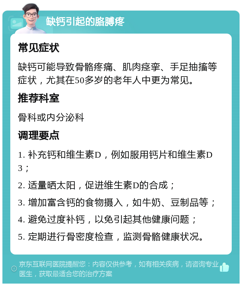 缺钙引起的胳膊疼 常见症状 缺钙可能导致骨骼疼痛、肌肉痉挛、手足抽搐等症状，尤其在50多岁的老年人中更为常见。 推荐科室 骨科或内分泌科 调理要点 1. 补充钙和维生素D，例如服用钙片和维生素D3； 2. 适量晒太阳，促进维生素D的合成； 3. 增加富含钙的食物摄入，如牛奶、豆制品等； 4. 避免过度补钙，以免引起其他健康问题； 5. 定期进行骨密度检查，监测骨骼健康状况。