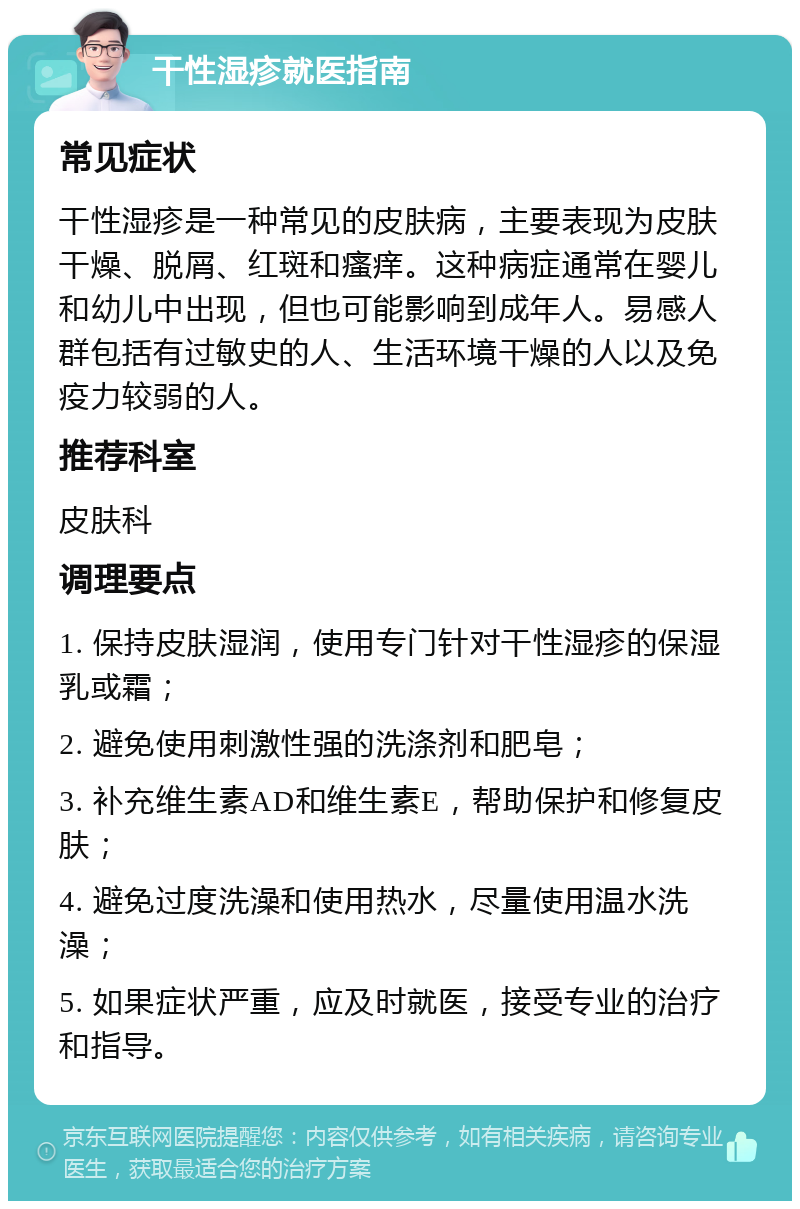 干性湿疹就医指南 常见症状 干性湿疹是一种常见的皮肤病，主要表现为皮肤干燥、脱屑、红斑和瘙痒。这种病症通常在婴儿和幼儿中出现，但也可能影响到成年人。易感人群包括有过敏史的人、生活环境干燥的人以及免疫力较弱的人。 推荐科室 皮肤科 调理要点 1. 保持皮肤湿润，使用专门针对干性湿疹的保湿乳或霜； 2. 避免使用刺激性强的洗涤剂和肥皂； 3. 补充维生素AD和维生素E，帮助保护和修复皮肤； 4. 避免过度洗澡和使用热水，尽量使用温水洗澡； 5. 如果症状严重，应及时就医，接受专业的治疗和指导。