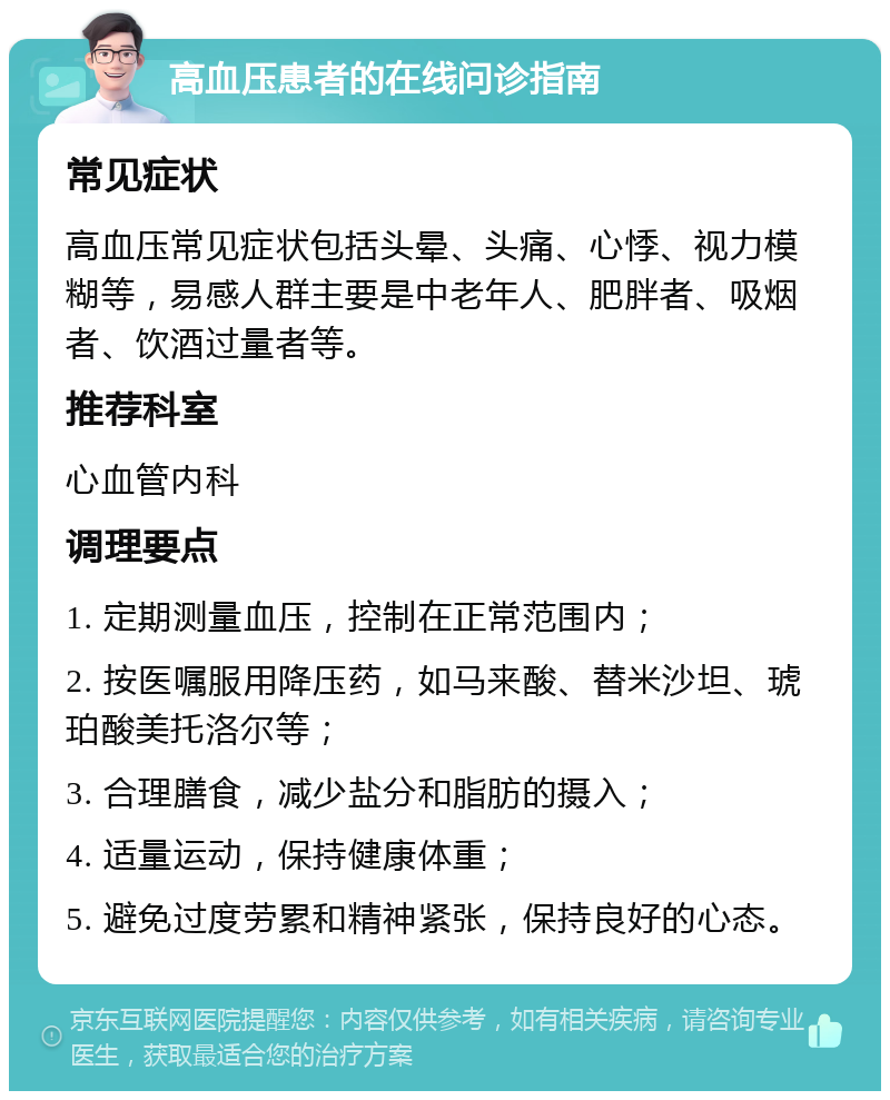 高血压患者的在线问诊指南 常见症状 高血压常见症状包括头晕、头痛、心悸、视力模糊等，易感人群主要是中老年人、肥胖者、吸烟者、饮酒过量者等。 推荐科室 心血管内科 调理要点 1. 定期测量血压，控制在正常范围内； 2. 按医嘱服用降压药，如马来酸、替米沙坦、琥珀酸美托洛尔等； 3. 合理膳食，减少盐分和脂肪的摄入； 4. 适量运动，保持健康体重； 5. 避免过度劳累和精神紧张，保持良好的心态。