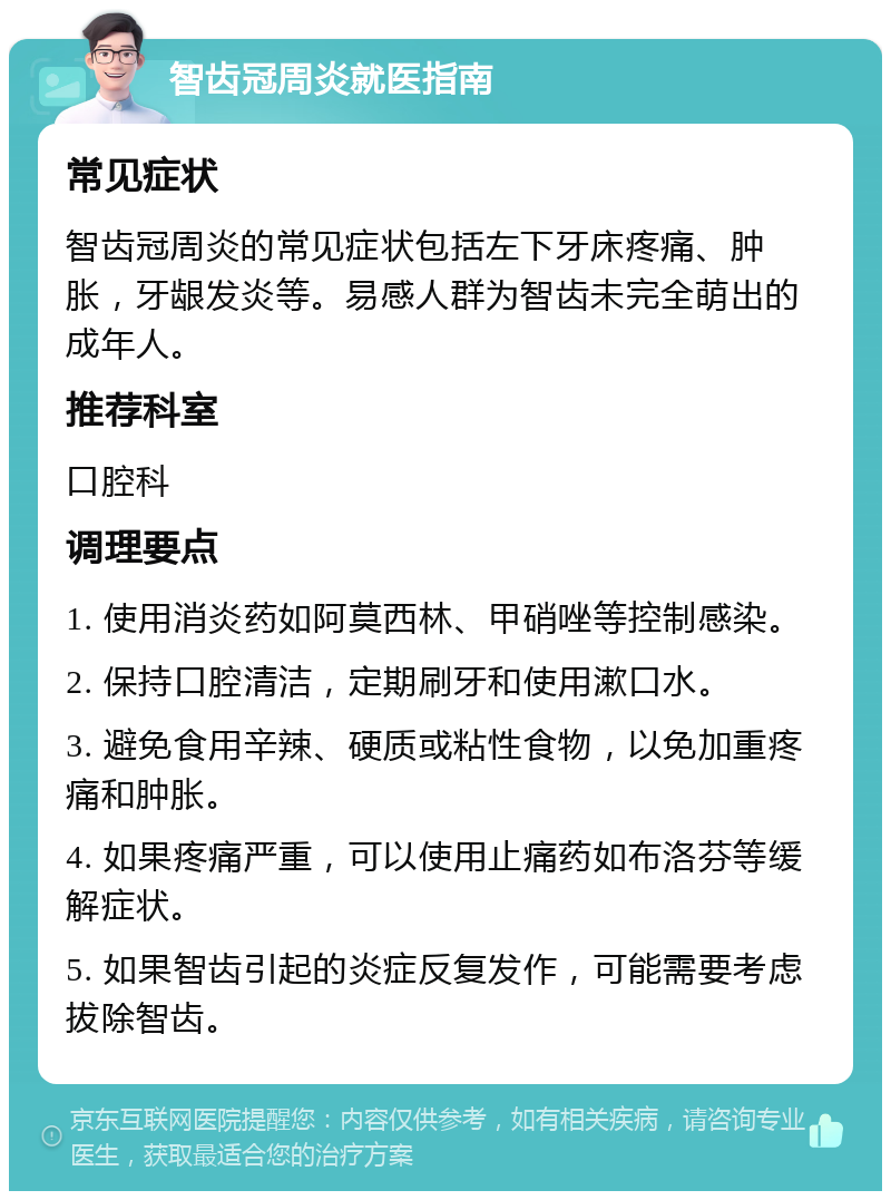 智齿冠周炎就医指南 常见症状 智齿冠周炎的常见症状包括左下牙床疼痛、肿胀，牙龈发炎等。易感人群为智齿未完全萌出的成年人。 推荐科室 口腔科 调理要点 1. 使用消炎药如阿莫西林、甲硝唑等控制感染。 2. 保持口腔清洁，定期刷牙和使用漱口水。 3. 避免食用辛辣、硬质或粘性食物，以免加重疼痛和肿胀。 4. 如果疼痛严重，可以使用止痛药如布洛芬等缓解症状。 5. 如果智齿引起的炎症反复发作，可能需要考虑拔除智齿。